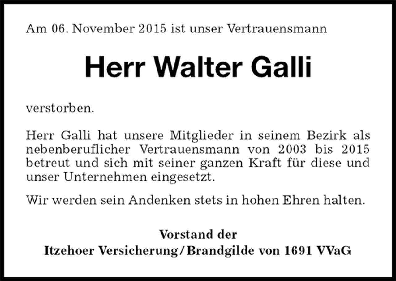 <p>Am 06. November 2015 ist unser Vertrauensmann<br />Herr Walter Galli<br />verstorben.</p><p>Herr Galli hat unsere Mitglieder in seinem Bezirk als nebenberuflicher Vertrauensmann von 2003 bis 2015<br />betreut und sich mit seiner ganzen Kraft für diese und unser Unternehmen eingesetzt.<br />Wir werden sein Andenken stets in hohen Ehren halten.<br />Vorstand der<br />Itzehoer Versicherung / Brandgilde von 1691 VVaG</p>