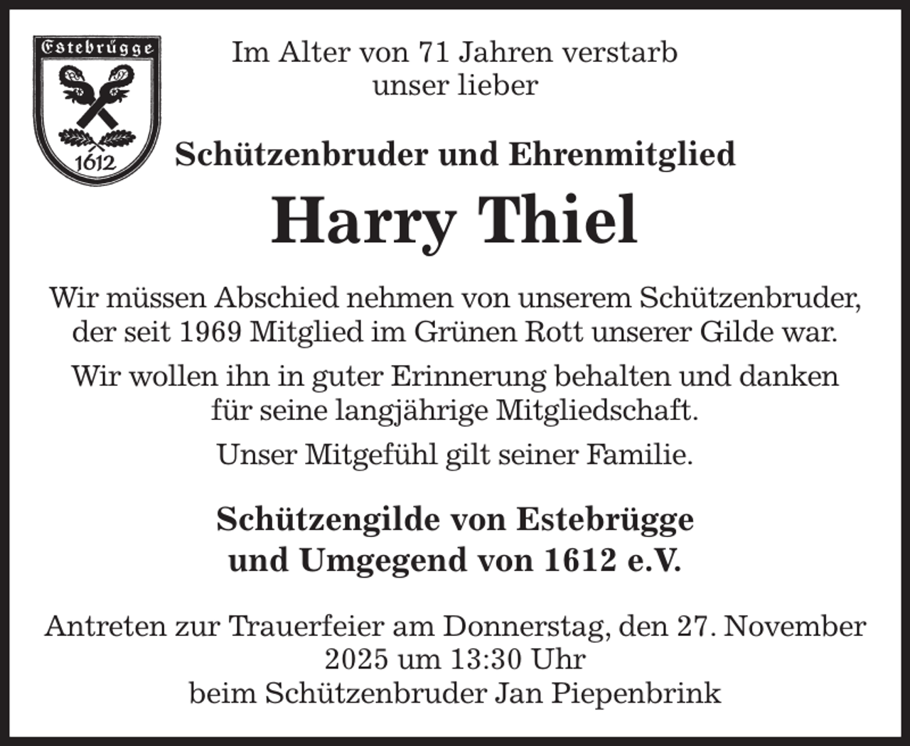 <p>Im Alter von 71 Jahren verstarb<br />unser lieber<br />Schützenbruder und Ehrenmitglied<br />Harry Thiel<br />Wir müssen Abschied nehmen von unserem Schützenbruder,<br />der seit 1969 Mitglied im Grünen Rott unserer Gilde war.<br />Wir wollen ihn in guter Erinnerung behalten und danken<br />für seine langjährige Mitgliedschaft.<br />Unser Mitgefühl gilt seiner Familie.<br />Schützengilde von Estebrügge<br />und Umgegend von 1612 e.V.</p><p>Antreten zur Trauerfeier am Donnerstag, den 27. November 2025 um 13:30 Uhr<br />beim Schützenbruder Jan Piepenbrink</p>