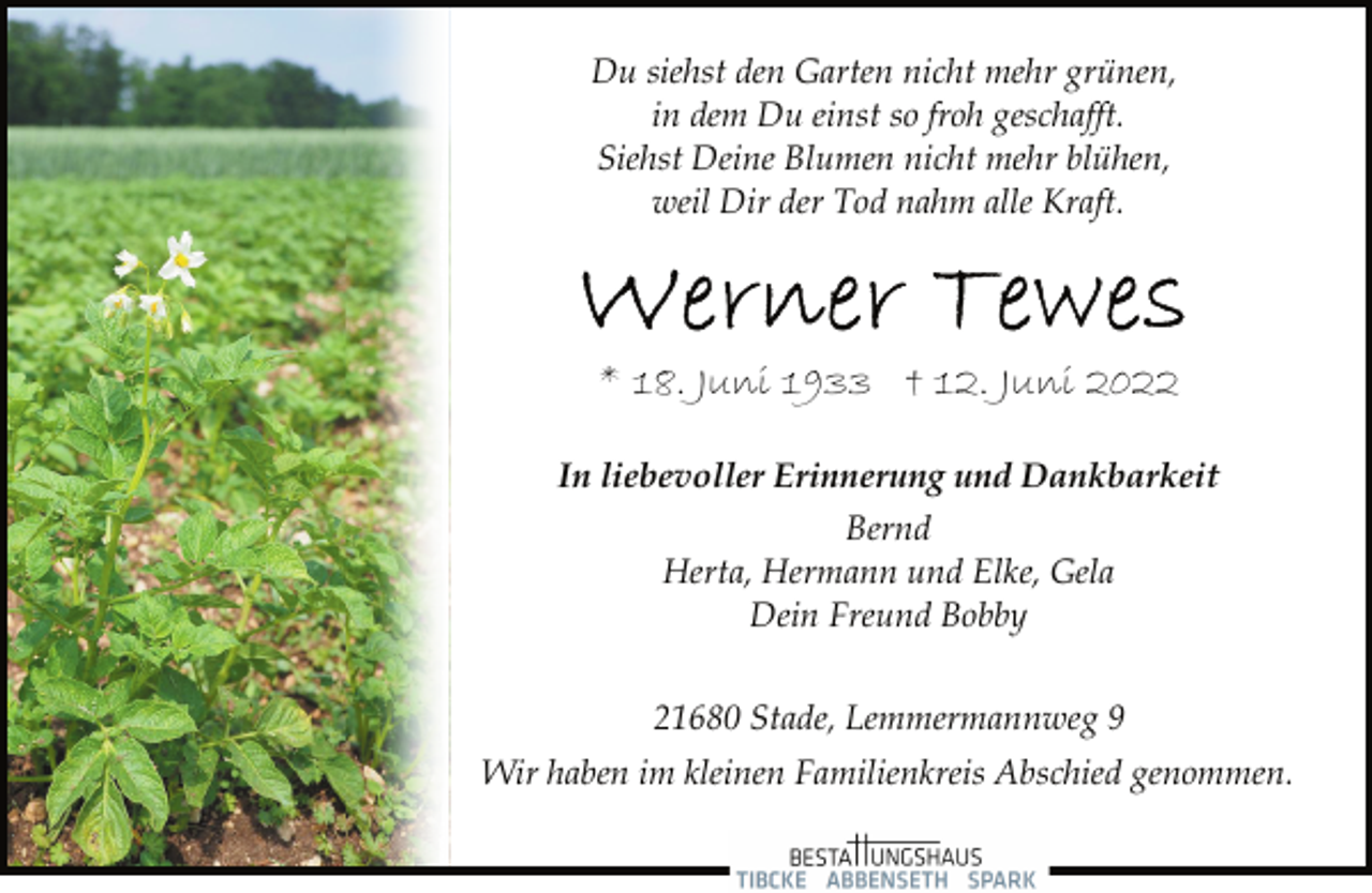 <p>Du siehst den Garten nicht mehr grünen,<br />in dem Du einst so froh geschafft.<br />Siehst Deine Blumen nicht mehr blühen,<br />weil Dir der Tod nahm alle Kraft.<br />Werner Tewes<br />* 18. Juni 1933 † 12. Juni 2022<br />In liebevoller Erinnerung und Dankbarkeit<br />Bernd<br />Herta, Hermann und Elke, Gela<br />Dein Freund Bobby<br />21680 Stade, Lemmermannweg 9<br />Wir haben im kleinen Familienkreis Abschied genommen.</p>