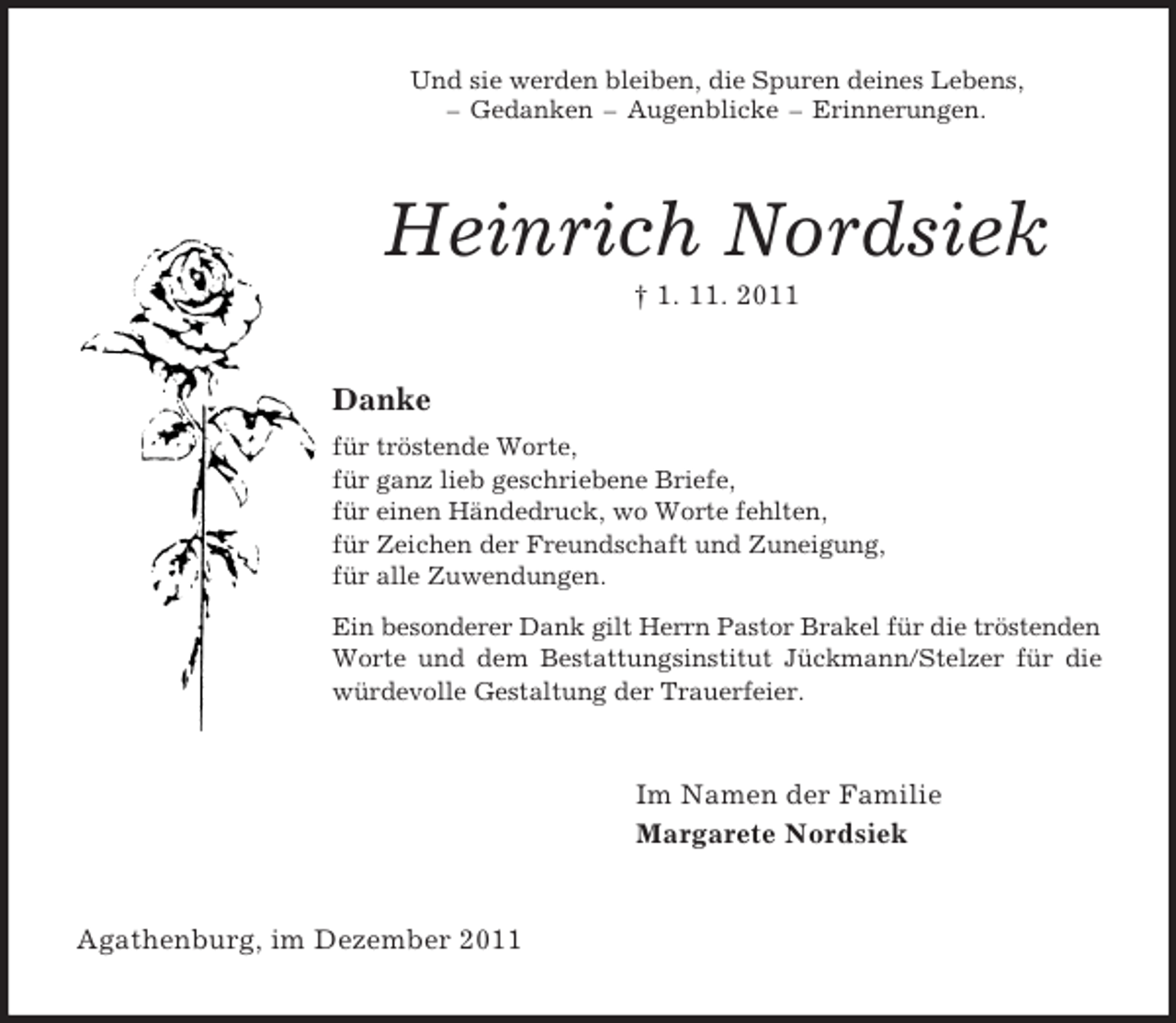 <p>Und sie werden bleiben, die Spuren deines Lebens,<br />– Gedanken – Augenblicke – Erinnerungen.<br />Heinrich Nordsiek<br />† 1. 11. 2011<br />Danke<br />für tröstende Worte,<br />für ganz lieb geschriebene Briefe,<br />für einen Händedruck, wo Worte fehlten,<br />für Zeichen der Freundschaft und Zuneigung,<br />für alle Zuwendungen.<br />Ein besonderer Dank gilt Herrn Pastor Brakel für die tröstenden Worte und dem Bestattungsinstitut Jückmann/Stelzer für die würdevolle Gestaltung der Trauerfeier.<br />Im Namen der Familie<br />Margarete Nordsiek<br />Agathenburg, im Dezember 2011</p>