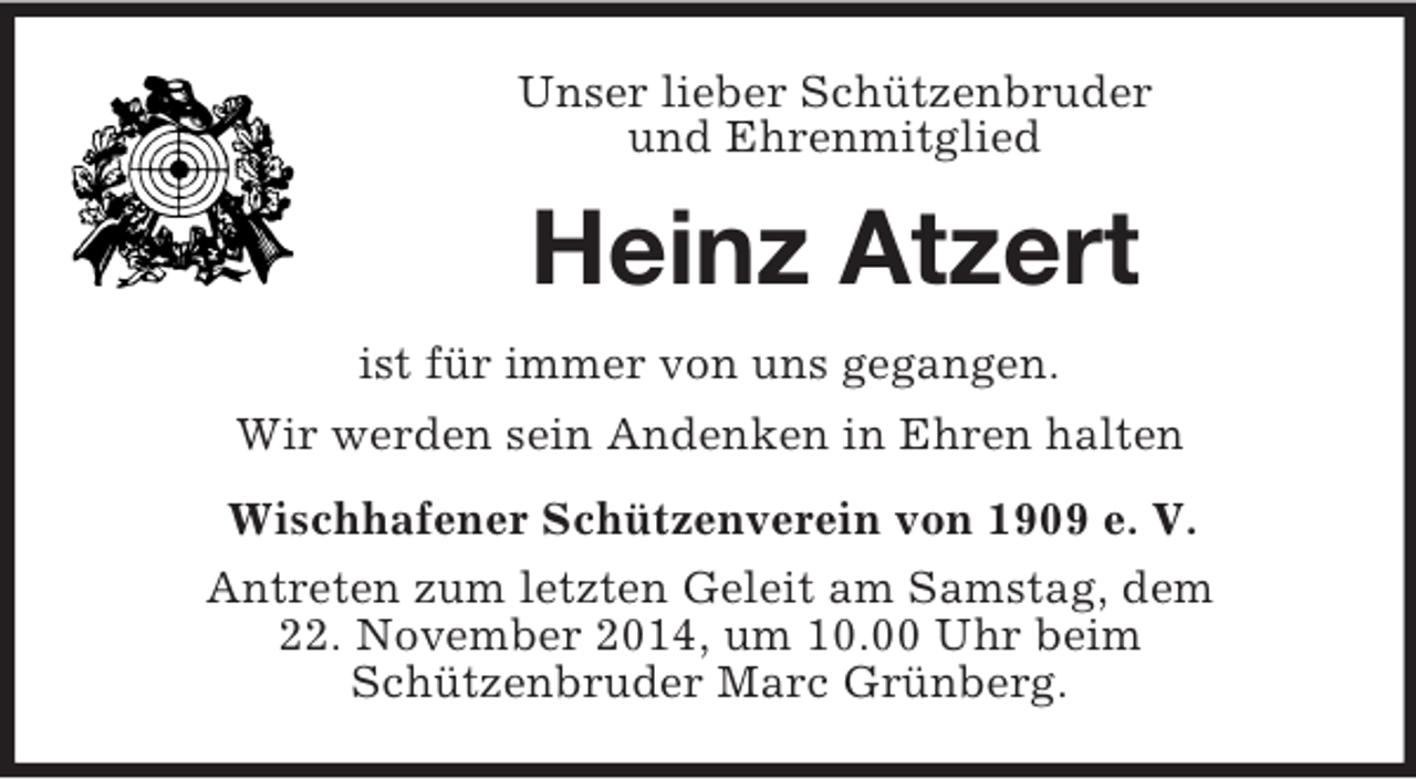 <p>Unser lieber Schützenbruder<br />und Ehrenmitglied<br />Heinz Atzert<br />ist für immer von uns gegangen.<br />Wir werden sein Andenken in Ehren halten<br />Wischhafener Schützenverein von 1909 e. V.<br />Antreten zum letzten Geleit am Samstag, dem<br />22. November 2014, um 10.00 Uhr beim<br />Schützenbruder Marc Grünberg.</p>