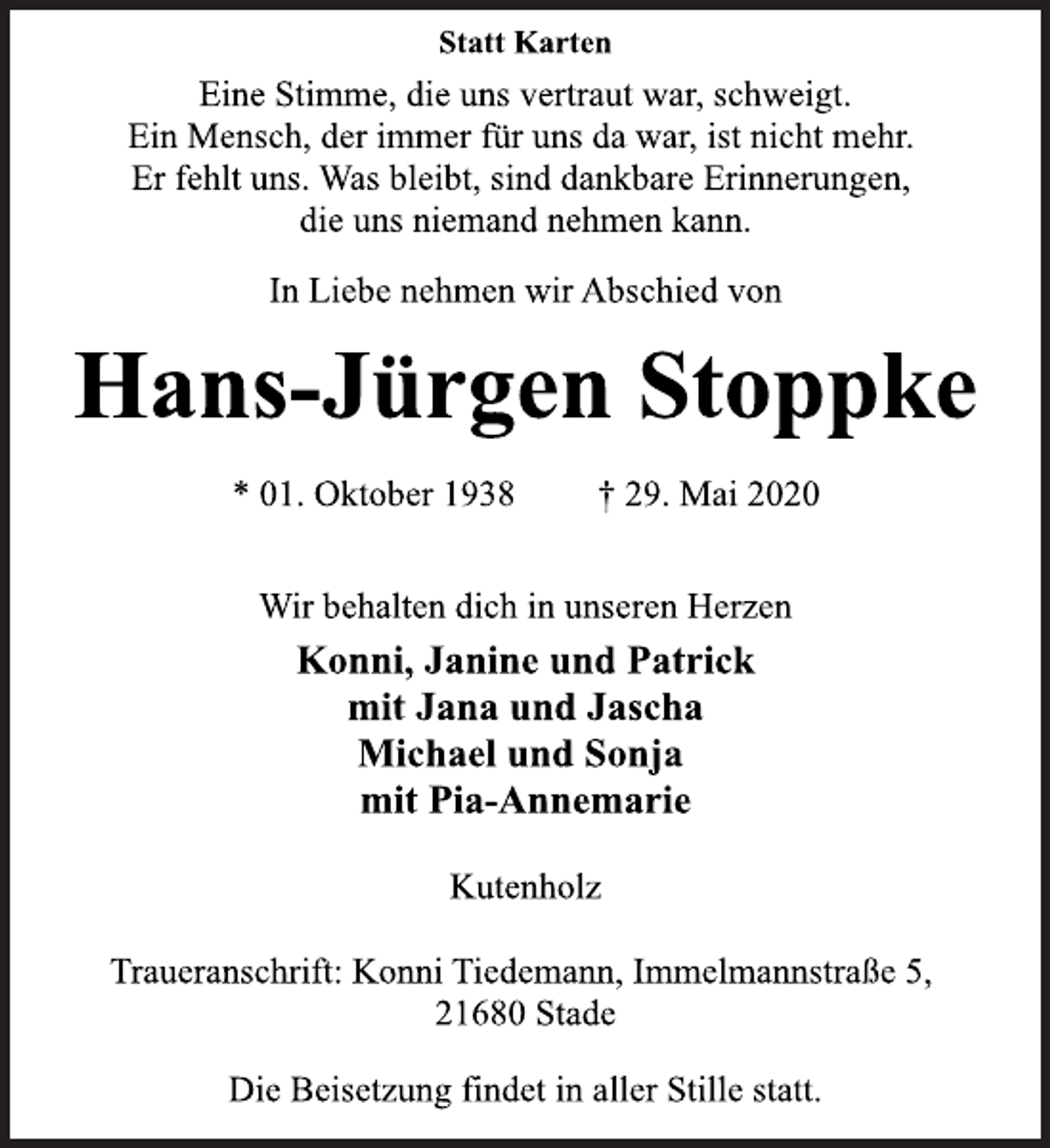 <p>Statt Karten<br />Eine Stimme, die uns vertraut war, schweigt.<br />Ein Mensch, der immer für uns da war, ist nicht mehr.<br />Er fehlt uns. Was bleibt, sind dankbare Erinnerungen,<br />die uns niemand nehmen kann.<br />In Liebe nehmen wir Abschied von<br />Hans-Jürgen Stoppke<br />* 01. Oktober 1938 † 29. Mai 2020<br />Wir behalten dich in unseren Herzen<br />Konni, Janine und Patrick<br />mit Jana und Jascha<br />Michael und Sonja<br />mit Pia-Annemarie<br />Kutenholz<br />Traueranschrift: Konni Tiedemann, Immelmannstraße 5,<br />21680 Stade<br />Die Beisetzung findet in aller Stille statt.</p>