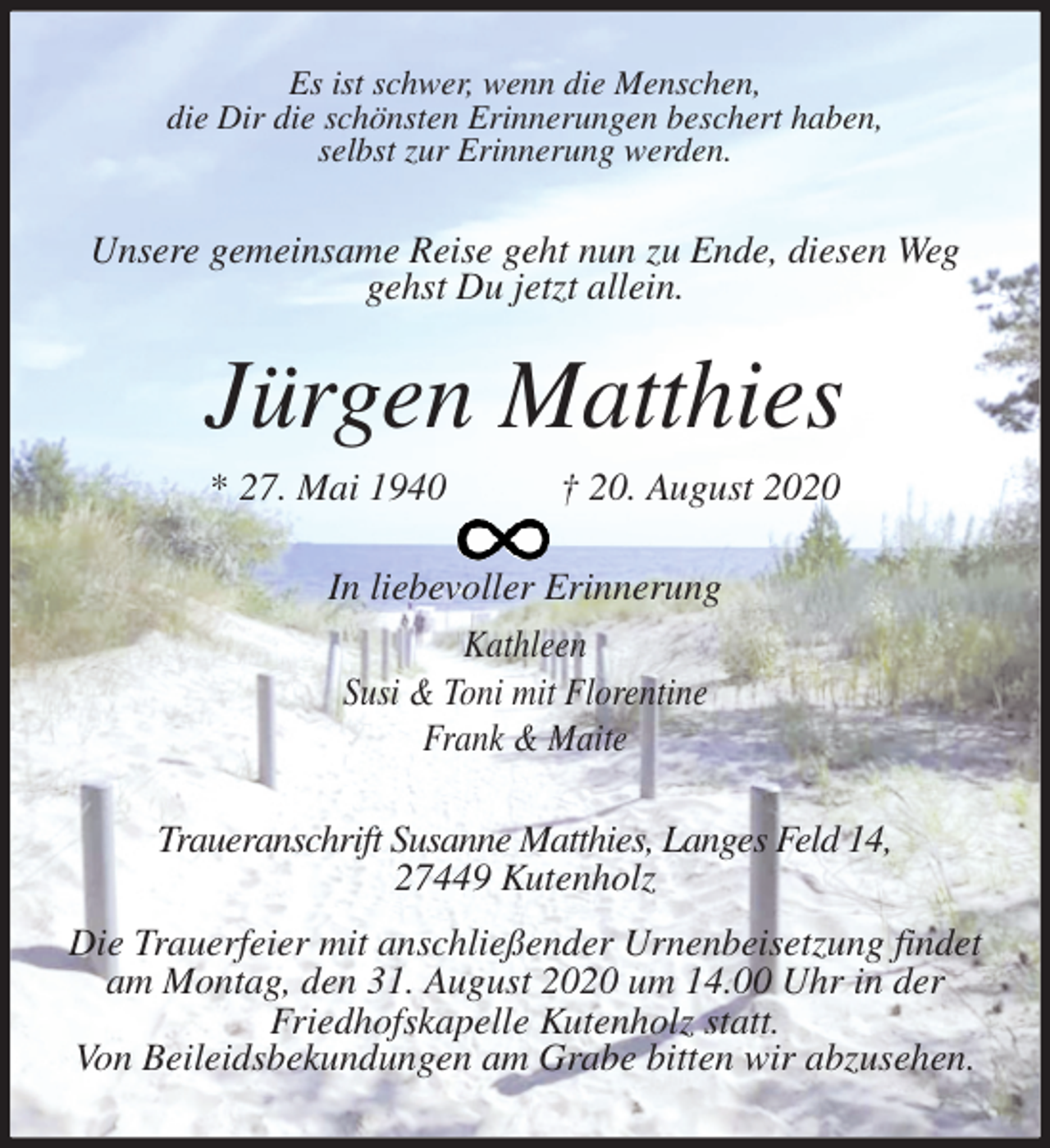 <p>Es ist schwer, wenn die Menschen,<br />die Dir die schönsten Erinnerungen beschert haben,<br />selbst zur Erinnerung werden.<br />Unsere gemeinsame Reise geht nun zu Ende, diesen Weg gehst Du jetzt allein.<br />Jürgen Matthies<br />* 27. Mai 1940 † 20. August 2020<br />In liebevoller Erinnerung<br />Kathleen<br />Susi &amp; Toni mit Florentine<br />Frank &amp; Maite<br />Traueranschrift Susanne Matthies, Langes Feld 14,<br />27449 Kutenholz<br />Die Trauerfeier mit anschließender Urnenbeisetzung findet am Montag, den 31. August 2020 um 14.00 Uhr in der<br />Friedhofskapelle Kutenholz statt.<br />Von Beileidsbekundungen am Grabe bitten wir abzusehen.</p>