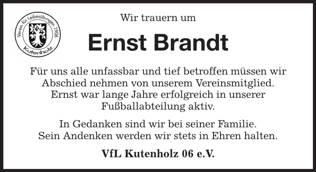 <p>Wir trauern um<br />Ernst Brandt<br />Für uns alle unfassbar und tief betroffen müssen wir<br />Abschied nehmen von unserem Vereinsmitglied.<br />Ernst war lange Jahre erfolgreich in unserer<br />Fußballabteilung aktiv.<br />In Gedanken sind wir bei seiner Familie.<br />Sein Andenken werden wir stets in Ehren halten.<br />VfL Kutenholz 06 e.V.</p>