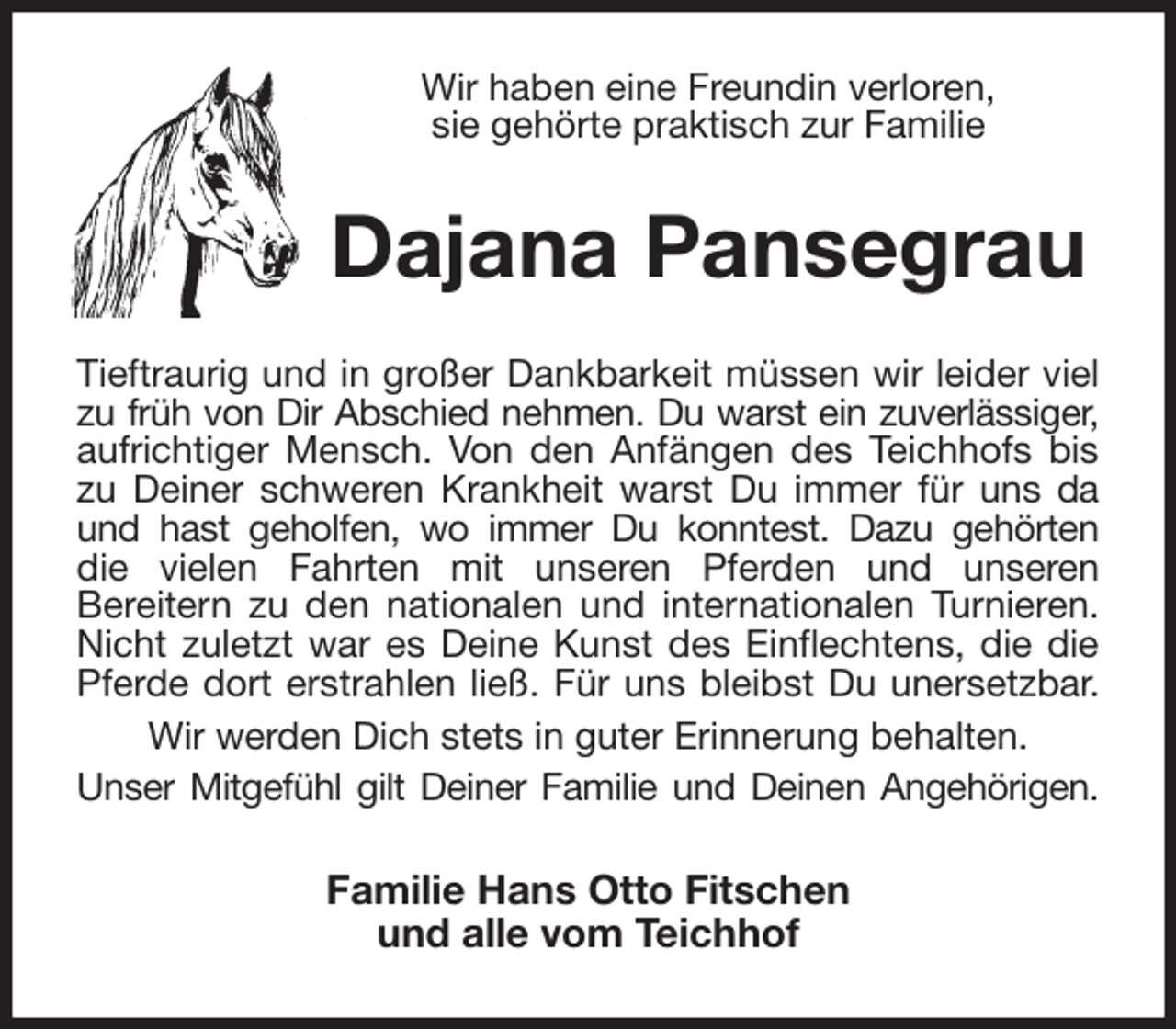 <p>Wir haben eine Freundin verloren,<br />sie gehörte praktisch zur Familie<br />Dajana Pansegrau<br />Tieftraurig und in großer Dankbarkeit müssen wir leider viel zu früh von Dir Abschied nehmen. Du warst ein zuverlässiger,<br />aufrichtiger Mensch. Von den Anfängen des Teichhofs bis zu Deiner schweren Krankheit warst Du immer für uns da und hast geholfen, wo immer Du konntest. Dazu gehörten<br />die vielen Fahrten mit unseren Pferden und unseren<br />Bereitern zu den nationalen und internationalen Turnieren. Nicht zuletzt war es Deine Kunst des Einflechtens, die die Pferde dort erstrahlen ließ. Für uns bleibst Du unersetzbar. Wir werden Dich stets in guter Erinnerung behalten.<br />Unser Mitgefühl gilt Deiner Familie und Deinen Angehörigen.<br />Familie Hans Otto Fitschen<br />und alle vom Teichhof</p>