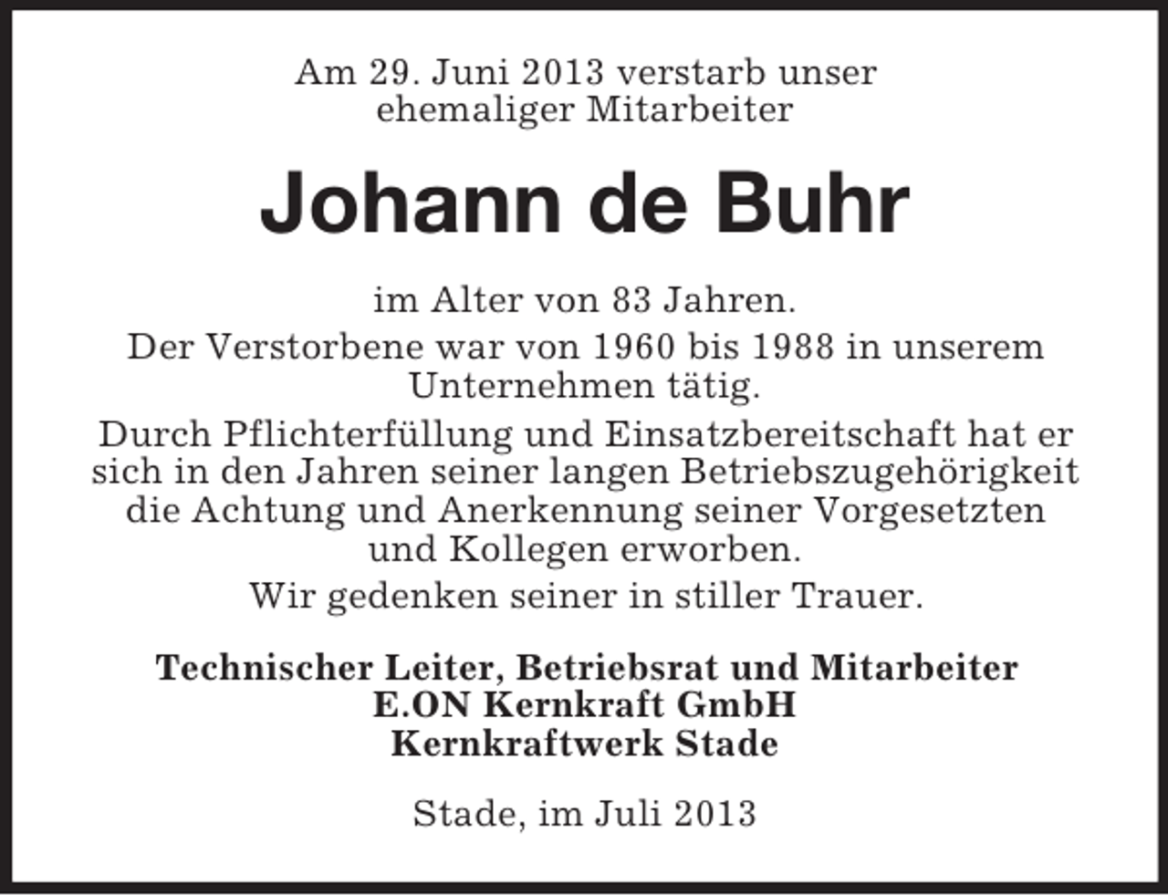 <p>Am 29. Juni 2013 verstarb unser<br />ehemaliger Mitarbeiter</p><p>Johann de Buhr<br />im Alter von 83 Jahren.<br />Der Verstorbene war von 1960 bis 1988 in unserem<br />Unternehmen tätig.<br />Durch Pflichterfüllung und Einsatzbereitschaft hat er<br />sich in den Jahren seiner langen Betriebszugehörigkeit<br />die Achtung und Anerkennung seiner Vorgesetzten<br />und Kollegen erworben.<br />Wir gedenken seiner in stiller Trauer.<br />Technischer Leiter, Betriebsrat und Mitarbeiter<br />E.ON Kernkraft GmbH<br />Kernkraftwerk Stade<br />Stade, im Juli 2013</p>
