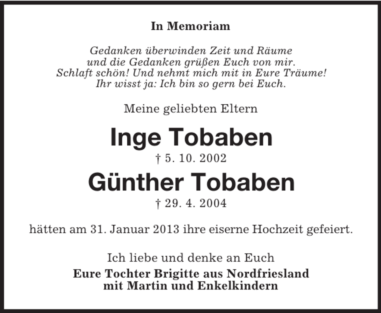 <p>In Memoriam<br />Gedanken überwinden Zeit und Räume<br />und die Gedanken grüßen Euch von mir.<br />Schlaft schön! Und nehmt mich mit in Eure Träume!<br />Ihr wisst ja: Ich bin so gern bei Euch.</p>
<p>Meine geliebten Eltern</p>
<p>Inge Tobaben<br />† 5. 10. 2002</p>
<p>Günther Tobaben<br />† 29. 4. 2004<br />hätten am 31. Januar 2013 ihre eiserne Hochzeit gefeiert.<br />Ich liebe und denke an Euch<br />Eure Tochter Brigitte aus Nordfriesland<br />mit Martin und Enkelkindern</p>