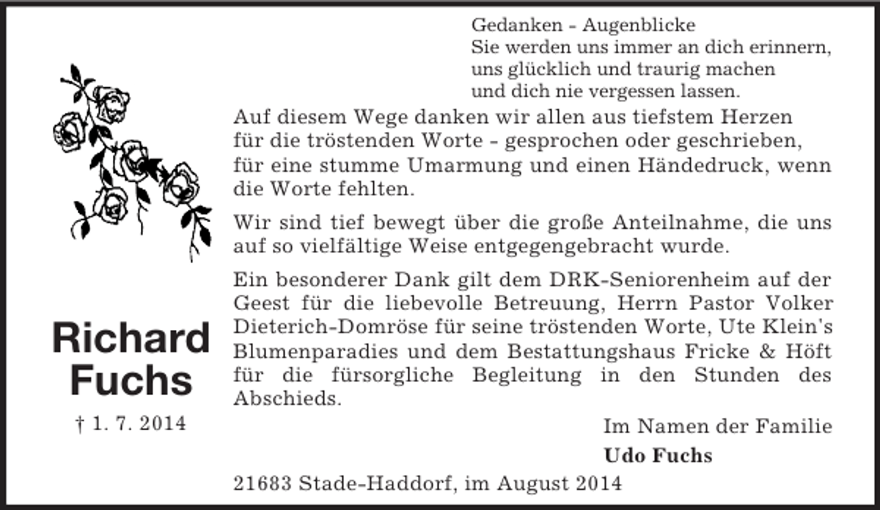 <p>Richard<br />Fuchs<br />† 1. 7. 2014<br />Gedanken - Augenblicke<br />Sie werden uns immer an dich erinnern,<br />uns glücklich und traurig machen<br />und dich nie vergessen lassen.<br />Auf diesem Wege danken wir allen aus tiefstem Herzen<br />für die tröstenden Worte - gesprochen oder geschrieben,<br />für eine stumme Umarmung und einen Händedruck, wenn die Worte fehlten.<br />Wir sind tief bewegt über die große Anteilnahme, die uns auf so vielfältige Weise entgegengebracht wurde.<br />Ein besonderer Dank gilt dem DRK-Seniorenheim auf der Geest für die liebevolle Betreuung, Herrn Pastor Volker Dieterich-Domröse für seine tröstenden Worte, Ute Klein's Blumenparadies und dem Bestattungshaus Fricke</p>