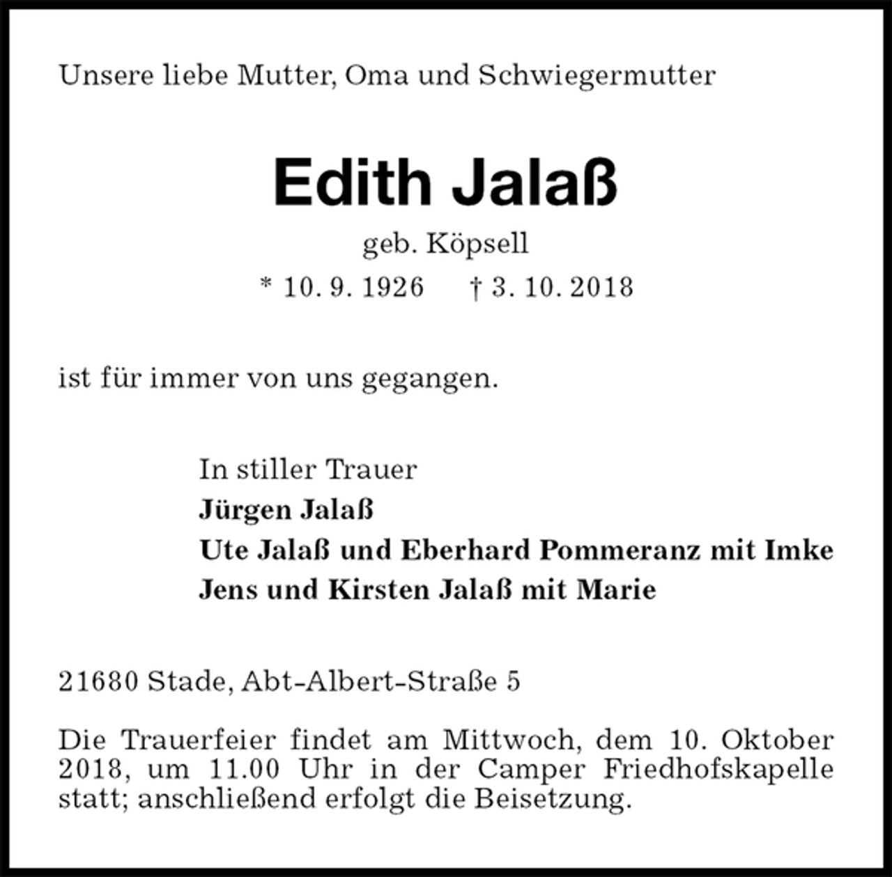 <p>Unsere liebe Mutter, Oma und Schwiegermutter<br />Edith Jalaß<br />geb. Köpsell<br />* 10. 9. 1926 † 3. 10. 2018<br />ist für immer von uns gegangen.<br />In stiller Trauer<br />Jürgen Jalaß<br />Ute Jalaß und Eberhard Pommeranz mit Imke<br />Jens und Kirsten Jalaß mit Marie<br />21680 Stade, Abt-Albert-Straße 5</p><p>Die Trauerfeier findet am Mittwoch, dem 10. Oktober 2018, um 11.00 Uhr in der Camper Friedhofskapelle statt; anschließend erfolgt die Beisetzung.</p>