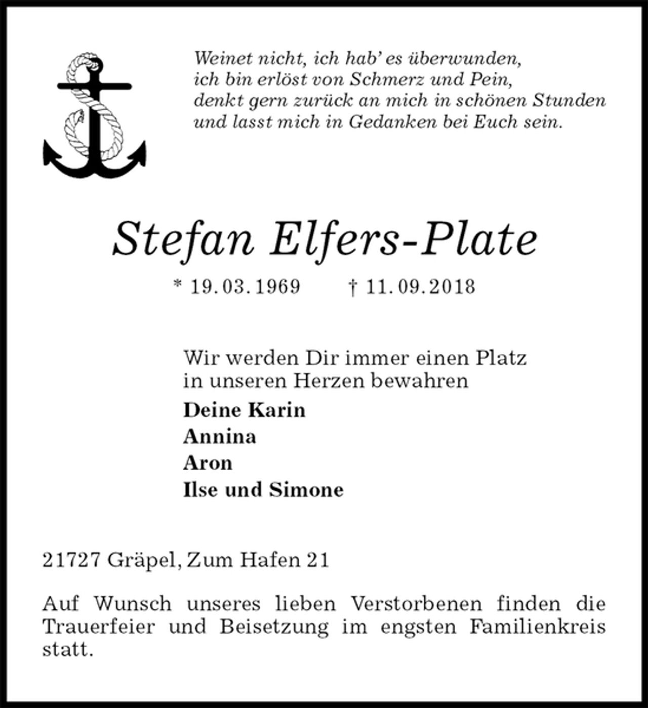 <p>Weinet nicht, ich hab’ es überwunden,<br />ich bin erlöst von Schmerz und Pein,<br />denkt gern zurück an mich in schönen Stunden<br />und lasst mich in Gedanken bei Euch sein.<br />Stefan Elfers-Plate<br />* 19. 03. 1969 † 11. 09. 2018<br />Wir werden Dir immer einen Platz<br />in unseren Herzen bewahren<br />Deine Karin<br />Annina<br />Aron<br />Ilse und Simone<br />21727 Gräpel, Zum Hafen 21</p><p>Auf Wunsch unseres lieben Verstorbenen finden die Trauerfeier und Beisetzung im engsten Familienkreis statt.</p>