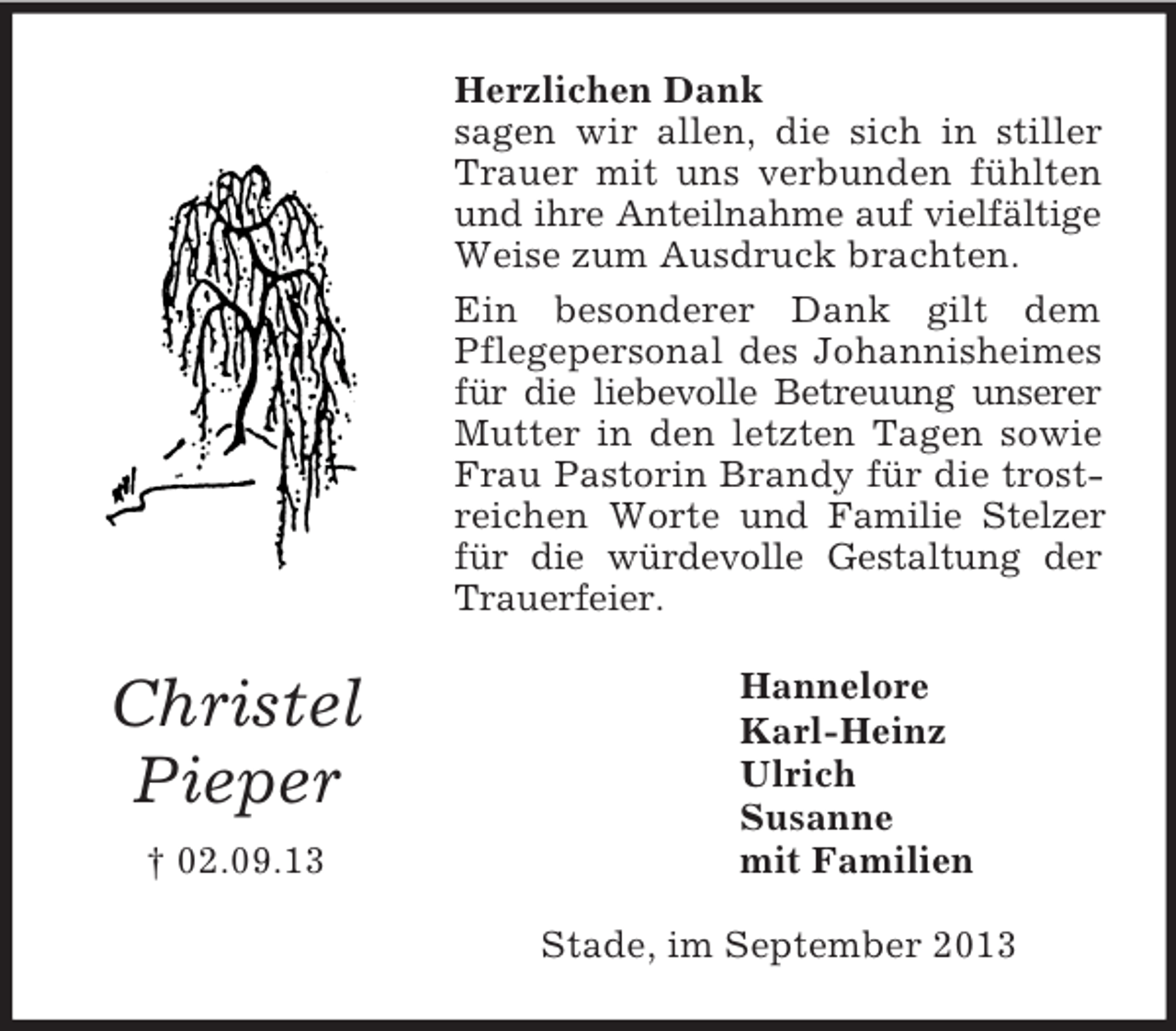 <p>Herzlichen Dank<br />sagen wir allen, die sich in stiller<br />Trauer mit uns verbunden fühlten<br />und ihre Anteilnahme auf vielfältige<br />Weise zum Ausdruck brachten.<br />Ein besonderer Dank gilt dem<br />Pflegepersonal des Johannisheimes<br />für die liebevolle Betreuung unserer<br />Mutter in den letzten Tagen sowie<br />Frau Pastorin Brandy für die trostreichen Worte und Familie Stelzer<br />für die würdevolle Gestaltung der<br />Trauerfeier.</p><p>Christel<br />Pieper<br />† 02.09.13</p><p>Hannelore<br />Karl-Heinz<br />Ulrich<br />Susanne<br />mit Familien<br />Stade, im September 2013</p>