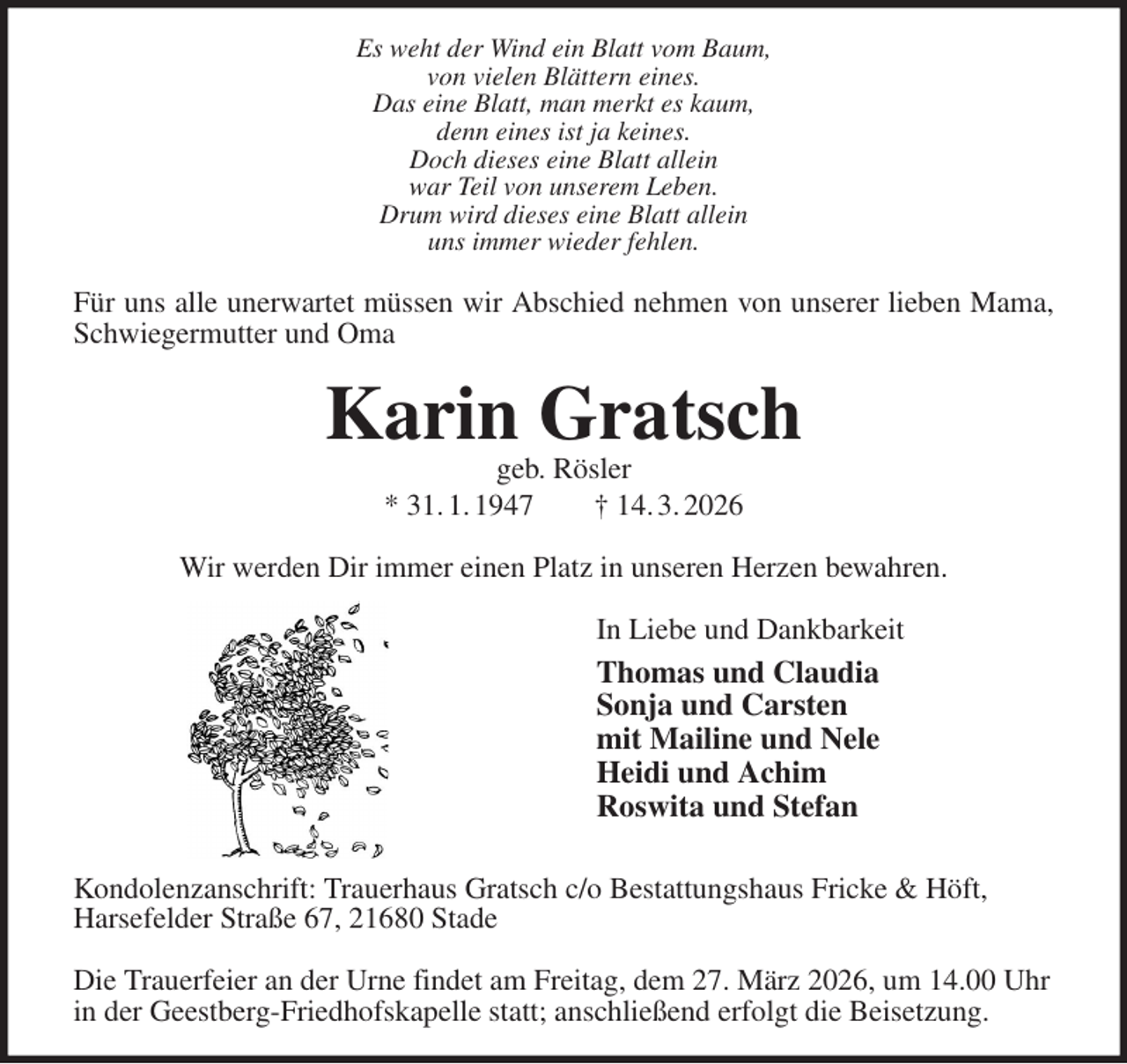 <p>Es weht der Wind ein Blatt vom Baum,<br />von vielen Blättern eines.<br />Das eine Blatt, man merkt es kaum,<br />denn eines ist ja keines.<br />Doch dieses eine Blatt allein<br />war Teil von unserem Leben.<br />Drum wird dieses eine Blatt allein<br />uns immer wieder fehlen.<br />Für uns alle unerwartet müssen wir Abschied nehmen von unserer lieben Mama,<br />Schwiegermutter und Oma<br />Karin Gratsch<br />geb. Rösler<br />* 31. 1. 1947 † 14. 3. 2026<br />Wir werden Dir immer einen Platz in unseren Herzen bewahren.<br />In Liebe und Dankbarkeit<br />Thomas und Claudia<br />Sonja und Carsten<br />mit Mailine und Nele<br />Heidi und Achim<br />Roswita und Stefan<br />Kondolenzanschrift: Trauerhaus Gratsch c/o Bestattungshaus Fricke &amp; Höft,<br />Harsefelder Straße 67, 21680 Stade</p><p>Die Trauerfeier an der Urne findet am Freitag, dem 27. März 2026, um 14.00 Uhr in der Geestberg-Friedhofskapelle statt; anschließend erfolgt die Beisetzung.</p>