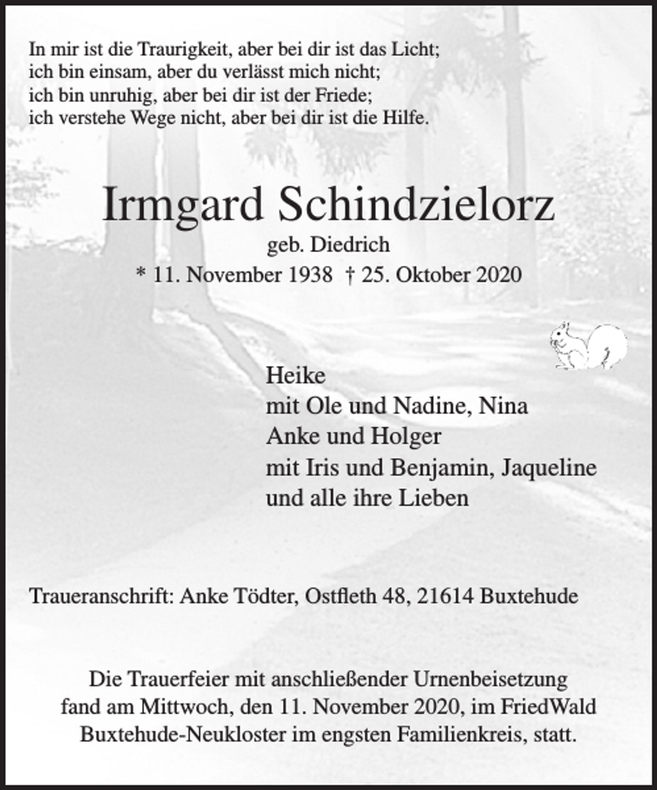 <p>In mir ist die Traurigkeit, aber bei dir ist das Licht;<br />ich bin einsam, aber du verlässt mich nicht;<br />ich bin unruhig, aber bei dir ist der Friede;<br />ich verstehe Wege nicht, aber bei dir ist die Hilfe.<br />Irmgard Schindzielorz<br />geb. Diedrich<br />* 11. November 1938 † 25. Oktober 2020<br />Heike<br />mit Ole und Nadine, Nina<br />Anke und Holger<br />mit Iris und Benjamin, Jaqueline<br />und alle ihre Lieben<br />Traueranschrift: Anke Tödter, Ostfleth 48, 21614 Buxtehude<br />Die Trauerfeier mit anschließender Urnenbeisetzung fand am Mittwoch, den 11. November 2020, im FriedWald Buxtehude-Neukloster im engsten Familienkreis, statt.</p>