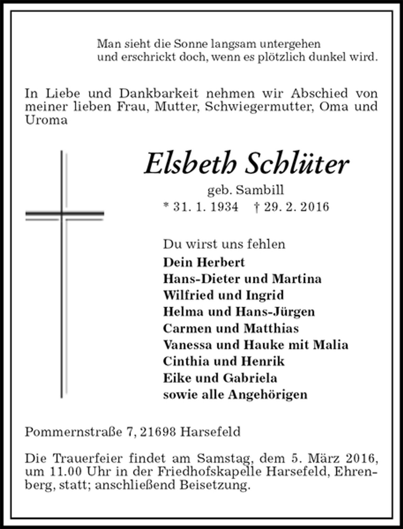 <p>Man sieht die Sonne langsam untergehen<br />und erschrickt doch, wenn es plötzlich dunkel wird.<br />In Liebe und Dankbarkeit nehmen wir Abschied von meiner lieben Frau, Mutter, Schwiegermutter, Oma und Uroma<br />Elsbeth Schlüter<br />geb. Sambill<br />* 31. 1. 1934 † 29. 2. 2016<br />Du wirst uns fehlen<br />Dein Herbert<br />Hans-Dieter und Martina<br />Wilfried und Ingrid<br />Helma und Hans-Jürgen<br />Carmen und Matthias<br />Vanessa und Hauke mit Malia<br />Cinthia und Henrik<br />Eike und Gabriela<br />sowie alle Angehörigen<br />Pommernstraße 7, 21698 Harsefeld</p>
<p>Die Trauerfeier findet am Samstag, dem 5. März 2016, um 11.00 Uhr in der Friedhofskapelle Harsefeld, Ehrenberg, statt; anschließend Beisetzung.</p>