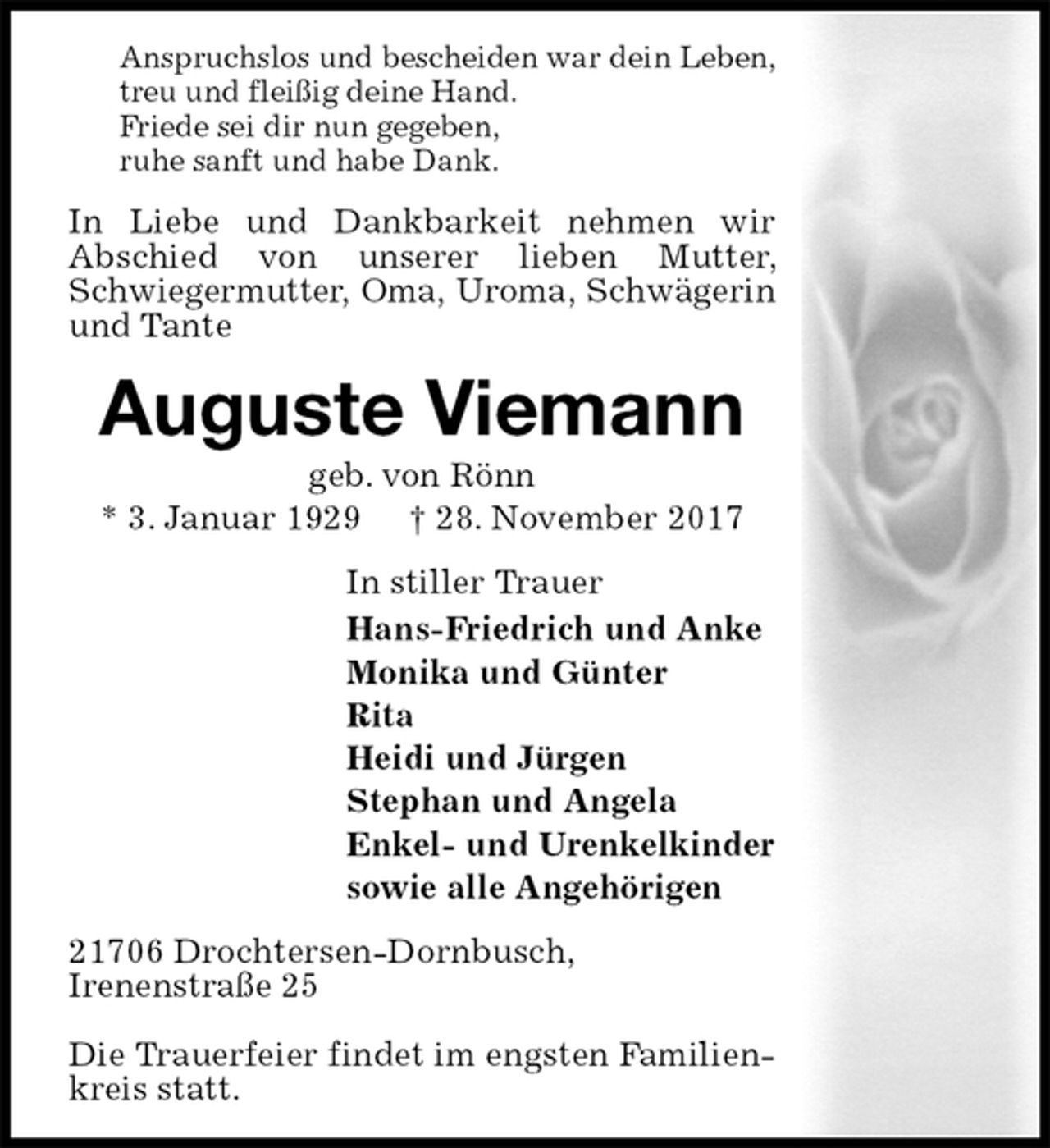 <p>Anspruchslos und bescheiden war dein Leben,<br />treu und fleißig deine Hand.<br />Friede sei dir nun gegeben,<br />ruhe sanft und habe Dank.<br />In Liebe und Dankbarkeit nehmen wir<br />Abschied von unserer lieben Mutter, Schwiegermutter, Oma, Uroma, Schwägerin<br />und Tante<br />Auguste Viemann<br />geb. von Rönn<br />* 3. Januar 1929 † 28. November 2017<br />In stiller Trauer<br />Hans-Friedrich und Anke<br />Monika und Günter<br />Rita<br />Heidi und Jürgen<br />Stephan und Angela<br />Enkel- und Urenkelkinder<br />sowie alle Angehörigen<br />21706 Drochtersen-Dornbusch,<br />Irenenstraße 25</p>
<p>Die Trauerfeier findet im engsten Familienkreis statt.</p>