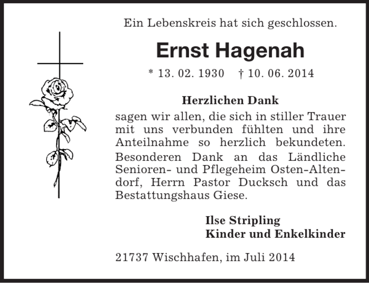 <p>Ein Lebenskreis hat sich geschlossen.<br />Ernst Hagenah<br />* 13. 02. 1930 † 10. 06. 2014<br />Herzlichen Dank<br />sagen wir allen, die sich in stiller Trauer mit uns verbunden fühlten und ihre<br />Anteilnahme so herzlich bekundeten. Besonderen Dank an das Ländliche<br />Senioren- und Pflegeheim Osten-Altendorf, Herrn Pastor Ducksch und das<br />Bestattungshaus Giese.<br />Ilse Stripling<br />Kinder und Enkelkinder<br />21737 Wischhafen, im Juli 2014</p>