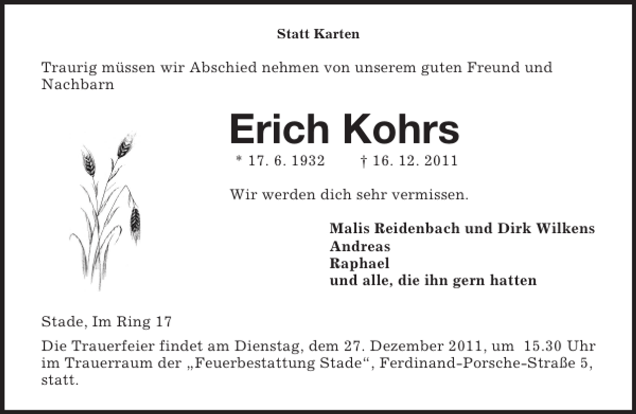 <p>Statt Karten<br />Traurig müssen wir Abschied nehmen von unserem guten Freund und Nachbarn<br />Erich Kohrs<br />* 17. 6. 1932 † 16. 12. 2011<br />Wir werden dich sehr vermissen.<br />Malis Reidenbach und Dirk Wilkens<br />Andreas<br />Raphael<br />und alle, die ihn gern hatten<br />Stade, Im Ring 17<br />Die Trauerfeier findet am Dienstag, dem 27. Dezember 2011, um 15.30 Uhr im Trauerraum der „Feuerbestattung Stade“, Ferdinand-Porsche-Straße 5, statt.</p>