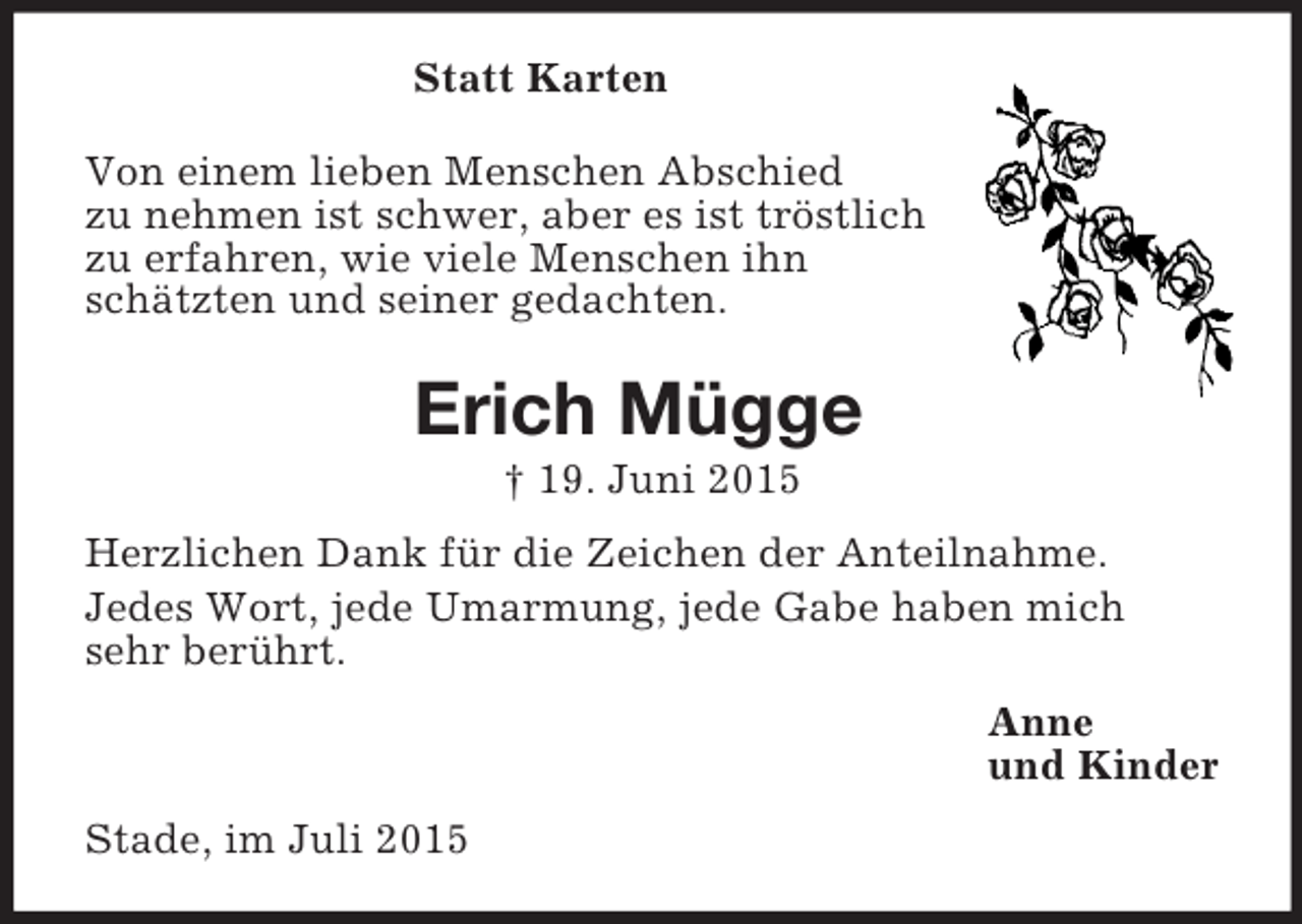 <p>Statt Karten<br />Von einem lieben Menschen Abschied<br />zu nehmen ist schwer, aber es ist tröstlich<br />zu erfahren, wie viele Menschen ihn<br />schätzten und seiner gedachten.<br />Erich Mügge<br />† 19. Juni 2015<br />Herzlichen Dank für die Zeichen der Anteilnahme.<br />Jedes Wort, jede Umarmung, jede Gabe haben mich<br />sehr berührt.<br />Anne<br />und Kinder<br />Stade, im Juli 2015</p>