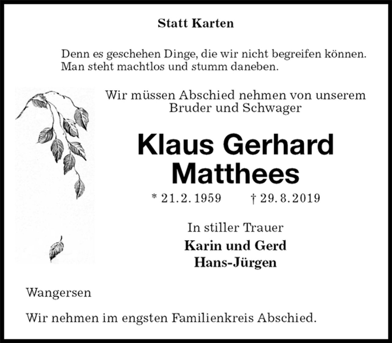 <p>Statt Karten<br />Denn es geschehen Dinge, die wir nicht begreifen können.<br />Man steht machtlos und stumm daneben.<br />Wir müssen Abschied nehmen von unserem<br />Bruder und Schwager<br />Klaus Gerhard Matthees<br />* 21. 2. 1959 † 29. 8. 2019<br />In stiller Trauer<br />Karin und Gerd<br />Hans-Jürgen<br />Wangersen</p><p>Wir nehmen im engsten Familienkreis Abschied.</p>