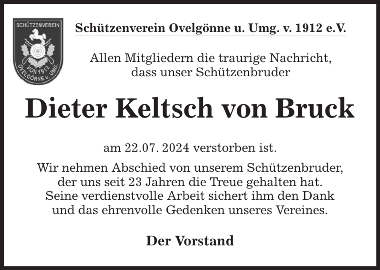 <p>Schützenverein Ovelgönne u. Umg. v. 1912 e.V.<br />Allen Mitgliedern die traurige Nachricht,<br />dass unser Schützenbruder<br />Dieter Keltsch von Bruck<br />am 22.07. 2024 verstorben ist.<br />Wir nehmen Abschied von unserem Schützenbruder,<br />der uns seit 23 Jahren die Treue gehalten hat.<br />Seine verdienstvolle Arbeit sichert ihm den Dank<br />und das ehrenvolle Gedenken unseres Vereines.<br />Der Vorstand</p>