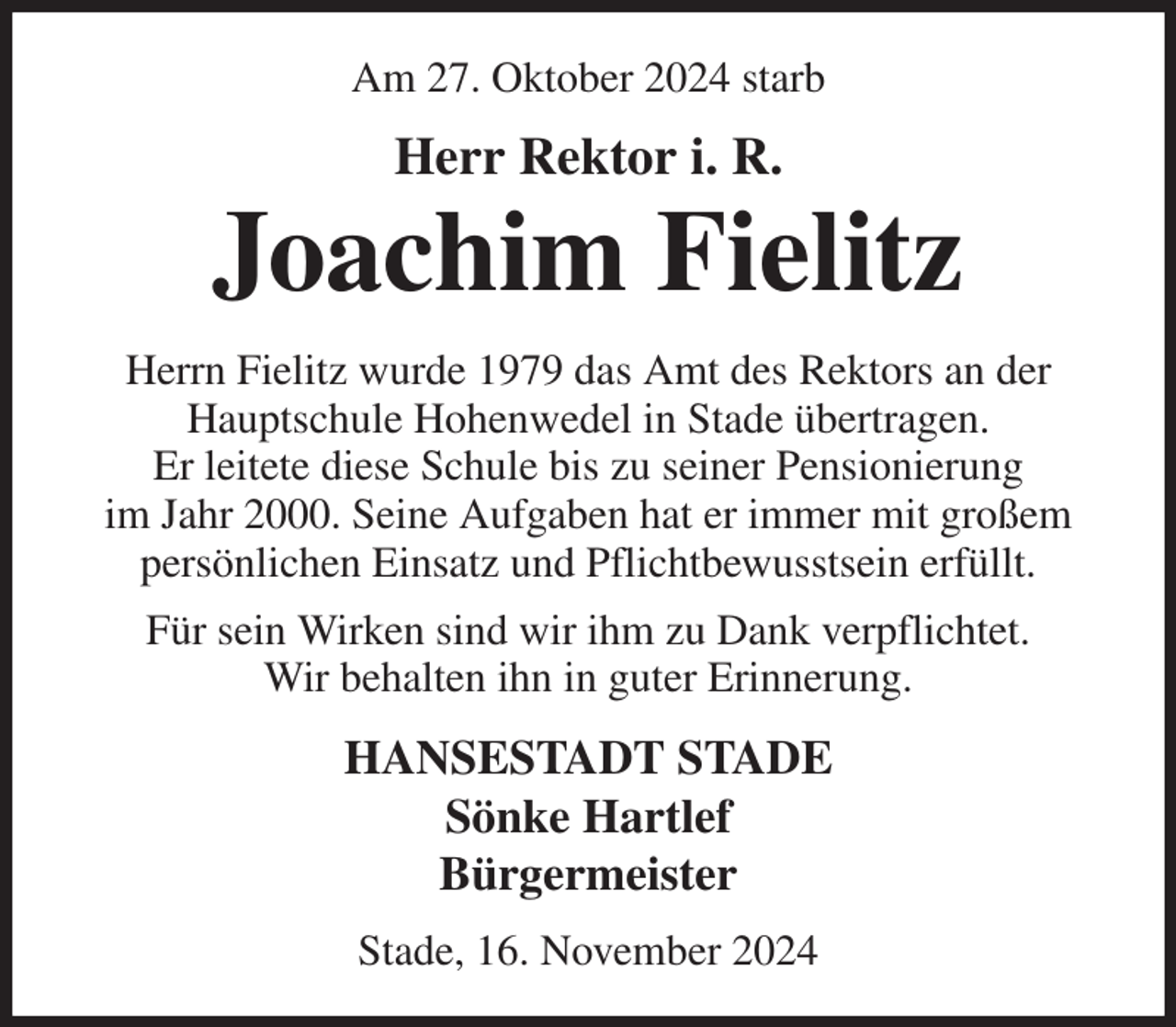 <p>Am 27. Oktober 2024 starb<br />Herr Rektor i. R.<br />Joachim Fielitz<br />Herrn Fielitz wurde 1979 das Amt des Rektors an der Hauptschule Hohenwedel in Stade übertragen.<br />Er leitete diese Schule bis zu seiner Pensionierung<br />im Jahr 2000. Seine Aufgaben hat er immer mit großem persönlichen Einsatz und Pflichtbewusstsein erfüllt.<br />Für sein Wirken sind wir ihm zu Dank verpflichtet.<br />Wir behalten ihn in guter Erinnerung.<br />HANSESTADT STADE<br />Sönke Hartlef<br />Bürgermeister<br />Stade, 16. November 2024</p>