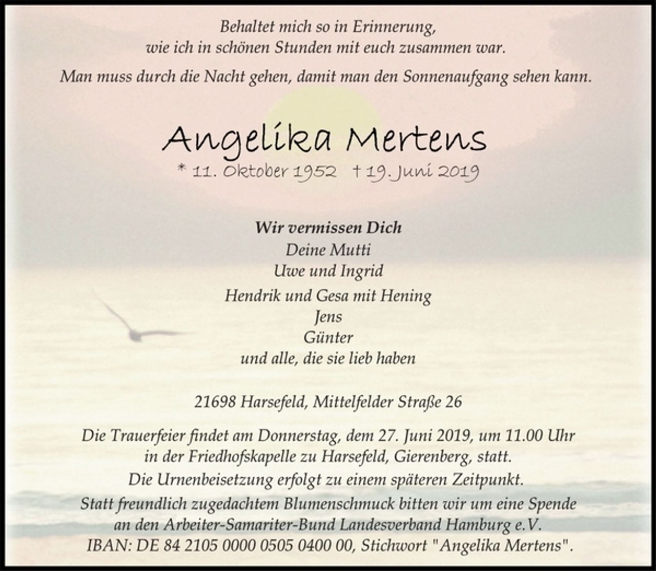 <p>Behaltet mich so in Erinnerung,<br />wie ich in schönen Stunden mit euch zusammen war.<br />Man muss durch die Nacht gehen, damit man den Sonnenaufgang sehen kann.<br />Angelika Mertens<br />* 11. Oktober 1952 † 19. Juni 2019<br />Wir vermissen Dich<br />Deine Mutti<br />Uwe und Ingrid<br />Hendrik und Gesa mit Hening<br />Jens<br />Günter<br />und alle, die sie lieb haben<br />21698 Harsefeld, Mittelfelder Straße 26<br />Die Trauerfeier findet am Donnerstag, dem 27. Juni 2019, um 11.00 Uhr in der Friedhofskapelle zu Harsefeld, Gierenberg, statt.<br />Die Urnenbeisetzung erfolgt zu einem späteren Zeitpunkt.<br />Statt freundlich zugedachtem Blumenschmuck bitten wir um eine Spende an den Arbeiter-Samariter-Bund Landesverband Hamburg e.V. IBAN: DE 84 2105 0000 0505 0400 00, Stichwort "Angelika Mertens".</p>
