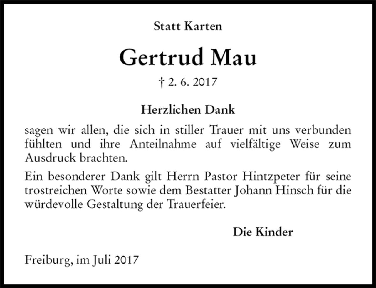 <p>Statt Karten<br />Gertrud Mau<br />† 2. 6. 2017<br />Herzlichen Dank<br />sagen wir allen, die sich in stiller Trauer mit uns verbunden fühlten und ihre Anteilnahme auf vielfältige Weise zum<br />Ausdruck brachten.<br />Ein besonderer Dank gilt Herrn Pastor Hintzpeter für seine trostreichen Worte sowie dem Bestatter Johann Hinsch für die würdevolle Gestaltung der Trauerfeier.<br />Die Kinder<br />Freiburg, im Juli 2017</p>