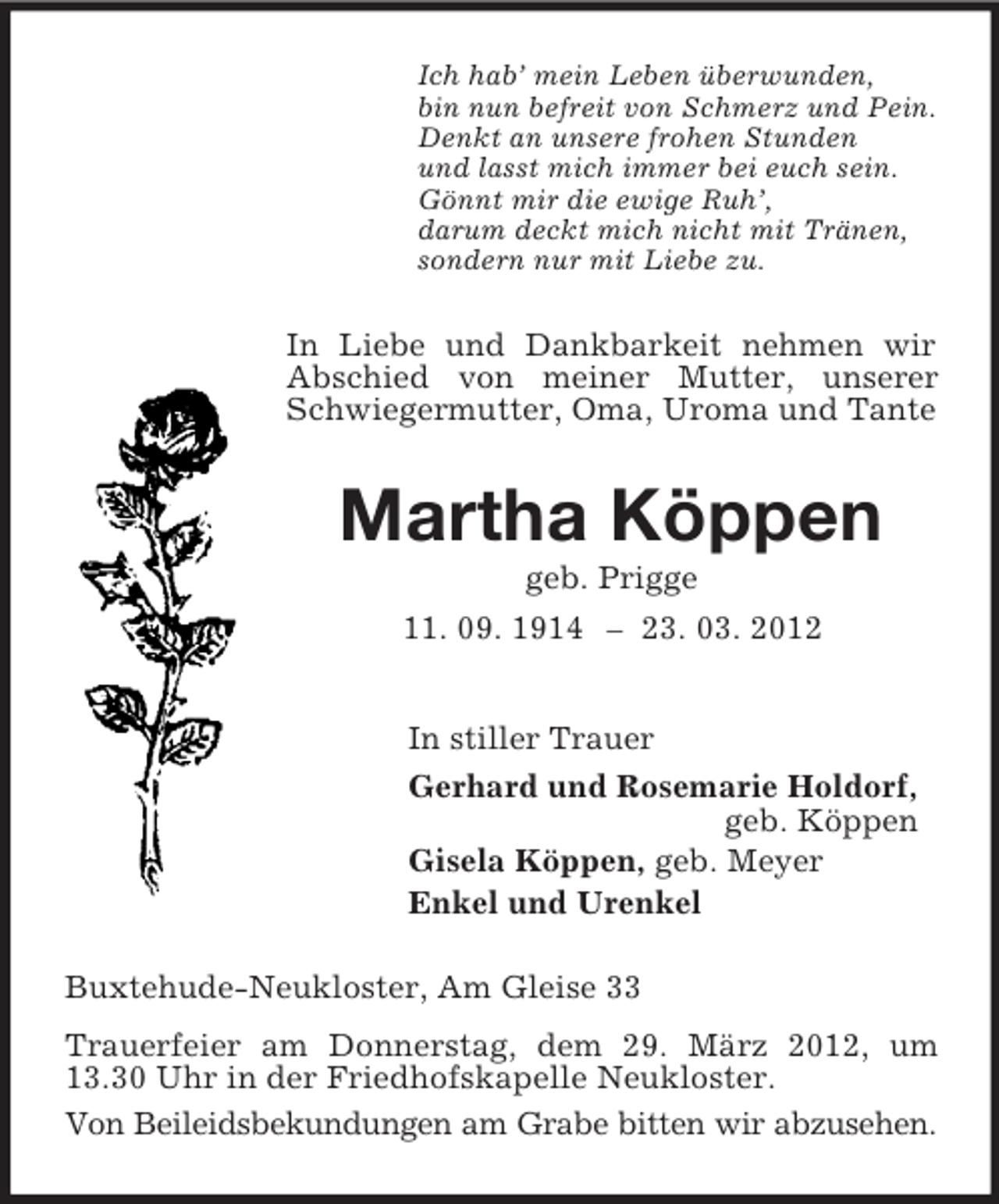 <p>Ich hab’ mein Leben überwunden,<br />bin nun befreit von Schmerz und Pein.<br />Denkt an unsere frohen Stunden<br />und lasst mich immer bei euch sein.<br />Gönnt mir die ewige Ruh’,<br />darum deckt mich nicht mit Tränen,<br />sondern nur mit Liebe zu.</p><p>In Liebe und Dankbarkeit nehmen wir<br />Abschied von meiner Mutter, unserer<br />Schwiegermutter, Oma, Uroma und Tante</p><p>Martha Köppen<br />geb. Prigge<br />11. 09. 1914 – 23. 03. 2012<br />In stiller Trauer<br />Gerhard und Rosemarie Holdorf,<br />geb. Köppen<br />Gisela Köppen, geb. Meyer<br />Enkel und Urenkel<br />Buxtehude-Neukloster, Am Gleise 33<br />Trauerfeier am Donnerstag, dem 29. März 2012, um<br />13.30 Uhr in der Friedhofskapelle Neukloster.<br />Von Beileidsbekundungen am Grabe bitten wir abzusehen.</p>