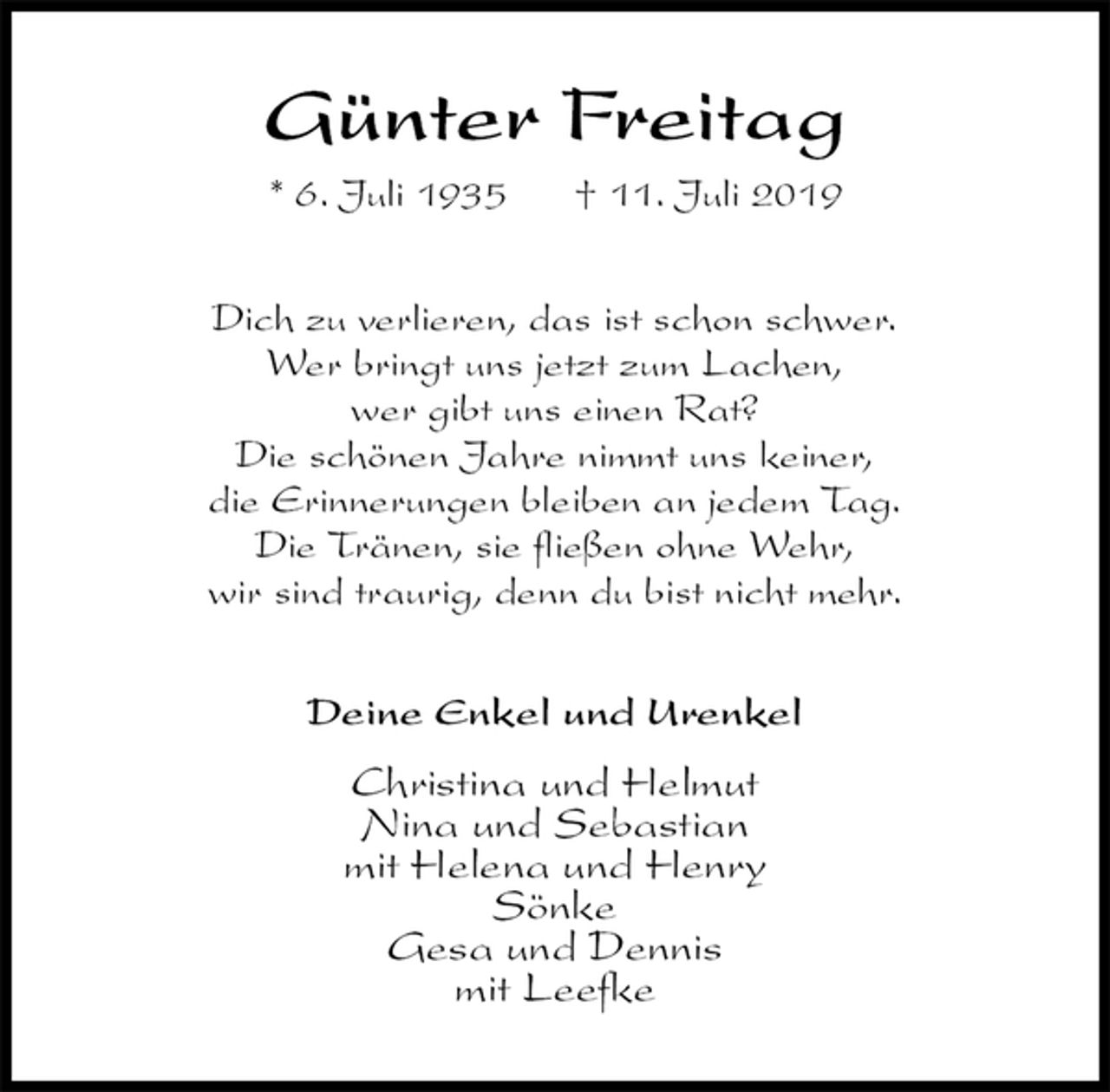 <p>Günter Freitag<br />* 6. Juli 1935 † 11. Juli 2019<br />Dich zu verlieren, das ist schon schwer.<br />Wer bringt uns jetzt zum Lachen,<br />wer gibt uns einen Rat?<br />Die schönen Jahre nimmt uns keiner,<br />die Erinnerungen bleiben an jedem Tag.<br />Die Tränen, sie fließen ohne Wehr,<br />wir sind traurig, denn du bist nicht mehr.<br />Deine Enkel und Urenkel</p>
<p>Christina und Helmut<br />Nina und Sebastian<br />mit Helena und Henry<br />Sönke<br />Gesa und Dennis<br />mit Leefke</p>