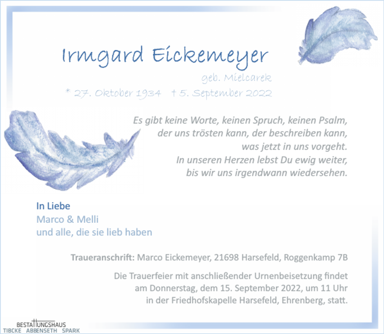 <p>Irmgard Eickemeyer<br />geb. Mielcarek<br />* 27. Oktober 1934 + 5. September 2022<br />Es gibt keine Worte, keinen Spruch, keinen Psalm,<br />der uns trösten kann, der beschreiben kann,<br />was jetzt in uns vorgeht.<br />In unseren Herzen lebst Du ewig weiter,<br />bis wir uns irgendwann wiedersehen.<br />In Liebe<br />Marco &amp; Melli<br />und alle, die sie lieb haben<br />Traueranschrift: Marco Eickemeyer, 21698 Harsefeld, Roggenkamp 7B<br />Die Trauerfeier mit anschließender Urnenbeisetzung findet<br />am Donnerstag, dem 15. September 2022, um 11 Uhr<br />in der Friedhofskapelle Harsefeld, Ehrenberg, statt.</p>