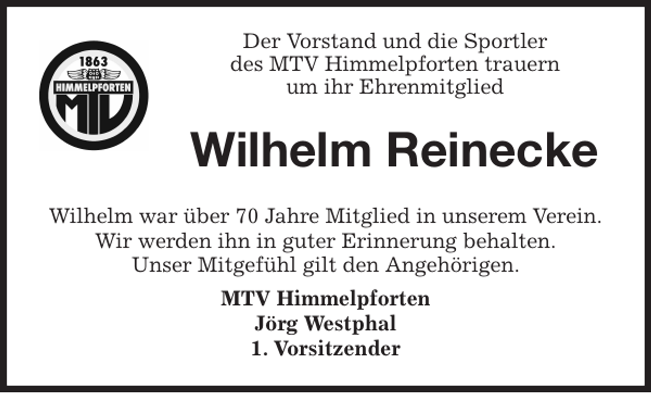 <p>Der Vorstand und die Sportler<br />des MTV Himmelpforten trauern<br />um ihr Ehrenmitglied<br />Wilhelm war über 70 Jahre Mitglied in unserem Verein.<br />Wir werden ihn in guter Erinnerung behalten.<br />Unser Mitgefühl gilt den Angehörigen.<br />MTV Himmelpforten<br />Jörg Westphal<br />1. Vorsitzender<br />Wilhelm Reinecke</p>