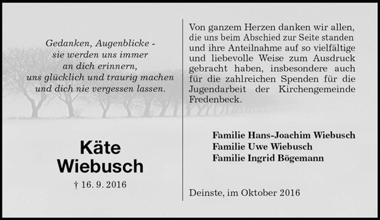 <p>Von ganzem Herzen danken wir allen, die uns beim Abschied zur Seite standen und ihre Anteilnahme auf so vielfältige<br />und liebevolle Weise zum Ausdruck<br />gebracht haben, insbesondere auch<br />für die zahlreichen Spenden für die<br />Jugendarbeit der Kirchengemeinde<br />Fredenbeck.<br />Familie Hans-Joachim Wiebusch<br />Familie Uwe Wiebusch<br />Familie Ingrid Bögemann<br />Deinste, im Oktober 2016<br />Gedanken, Augenblicke -<br />sie werden uns immer<br />an dich erinnern,<br />uns glücklich und traurig machen<br />und dich nie vergessen lassen.</p><p>Käte<br />Wiebusch<br />† 16. 9. 2016</p>