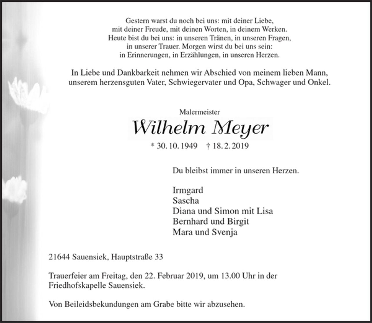 <p>Gestern warst du noch bei uns: mit deiner Liebe, mit deiner Freude, mit deinen Worten, in deinem Werken. Heute bist du bei uns: in unseren Tränen, in unseren Fragen, in unserer Trauer. Morgen wirst du bei uns sein: in Erinnerungen, in Erzählungen, in unseren Herzen.<br />In Liebe und Dankbarkeit nehmen wir Abschied von meinem lieben Mann, unserem herzensguten Vater, Schwiegervater und Opa, Schwager und Onkel.<br />Malermeister<br />Wilhelm Meyer<br />* 30. 10. 1949 + 18.2.2019<br />Du bleibst immer in unseren Herzen.<br />Irmgard<br />Sascha<br />Diana und Simon mit Lisa<br />Bernhard und Birgit<br />Mara und Svenja<br />21644 Sauensiek, Hauptstraße 33<br />Trauerfeier am Freitag, den 22. Februar 2019, um 13.00 Uhr in der Friedhofskapelle Sauensiek.<br />Von Beileidsbekundungen am Grabe bitte wir abzusehen.</p>