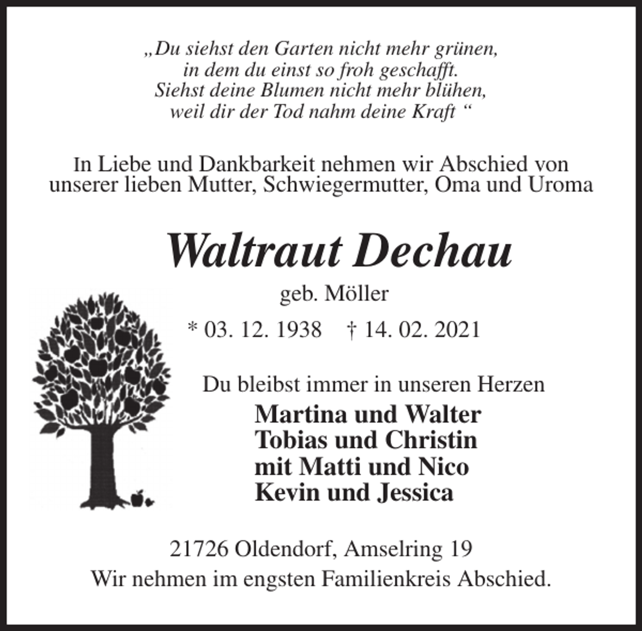 <p>„Du siehst den Garten nicht mehr grünen,<br />in dem du einst so froh geschafft.<br />Siehst deine Blumen nicht mehr blühen,<br />weil dir der Tod nahm deine Kraft “<br />In Liebe und Dankbarkeit nehmen wir Abschied von<br />unserer lieben Mutter, Schwiegermutter, Oma und Uroma<br />Waltraut Dechau<br />geb. Möller<br />* 03. 12. 1938 † 14. 02. 2021<br />Du bleibst immer in unseren Herzen<br />Martina und Walter<br />Tobias und Christin<br />mit Matti und Nico<br />Kevin und Jessica<br />21726 Oldendorf, Amselring 19<br />Wir nehmen im engsten Familienkreis Abschied.</p>