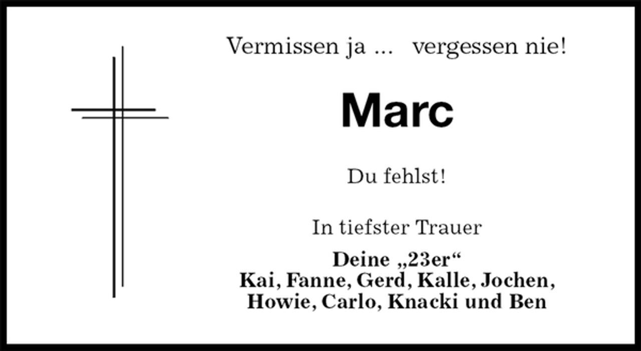 <p>Vermissen ja ... vergessen nie!<br />Marc<br />Du fehlst!<br />In tiefster Trauer<br />Deine „23er“<br />Kai, Fanne, Gerd, Kalle, Jochen,<br />Howie, Carlo, Knacki und Ben</p>