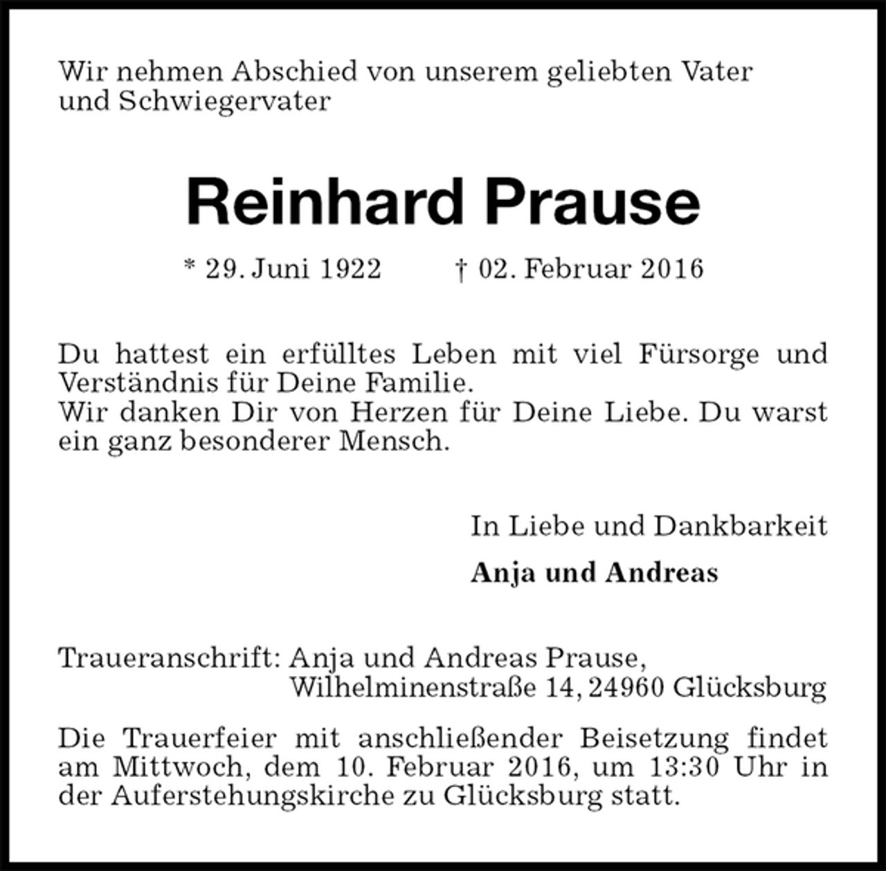 <p>Wir nehmen Abschied von unserem geliebten Vater<br />und Schwiegervater<br />Reinhard Prause<br />* 29. Juni 1922 † 02. Februar 2016<br />Du hattest ein erfülltes Leben mit viel Fürsorge und Verständnis für Deine Familie.<br />Wir danken Dir von Herzen für Deine Liebe. Du warst ein ganz besonderer Mensch.<br />In Liebe und Dankbarkeit<br />Anja und Andreas<br />Traueranschrift: Anja und Andreas Prause,<br />Wilhelminenstraße 14, 24960 Glücksburg<br />Die Trauerfeier mit anschließender Beisetzung findet am Mittwoch, dem 10. Februar 2016, um 13:30 Uhr in der Auferstehungskirche zu Glücksburg statt.</p>