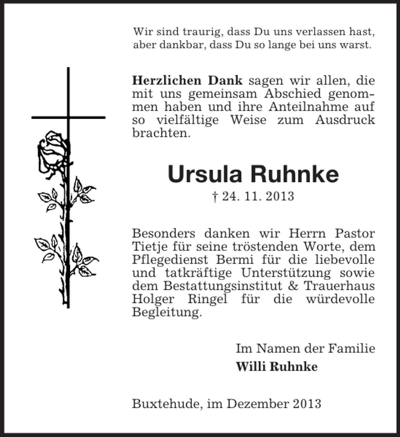 <p>Wir sind traurig, dass Du uns verlassen hast,<br />aber dankbar, dass Du so lange bei uns warst.<br />Herzlichen Dank sagen wir allen, die mit uns gemeinsam Abschied genommen haben und ihre Anteilnahme auf so vielfältige Weise zum Ausdruck brachten.<br />Ursula Ruhnke<br />† 24. 11. 2013<br />Besonders danken wir Herrn Pastor Tietje für seine tröstenden Worte, dem Pflegedienst Bermi für die liebevolle und tatkräftige Unterstützung sowie dem Bestattungsinstitut</p>
