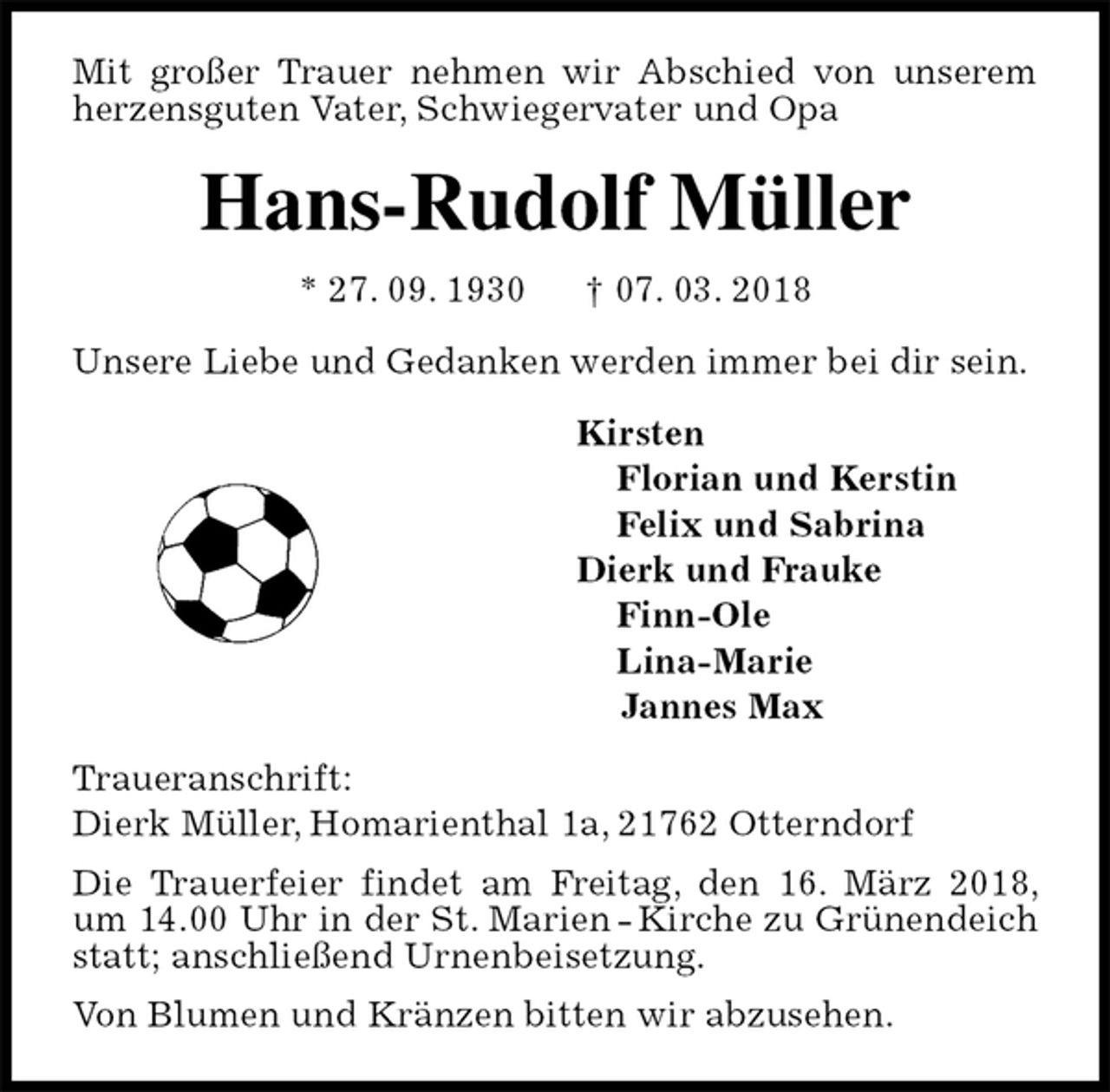 <p>Mit großer Trauer nehmen wir Abschied von unserem herzensguten Vater, Schwiegervater und Opa<br />Hans-Rudolf Müller<br />* 27. 09. 1930 † 07. 03. 2018<br />Unsere Liebe und Gedanken werden immer bei dir sein.<br />Kirsten<br />Florian und Kerstin<br />Felix und Sabrina<br />Dierk und Frauke<br />Finn-Ole<br />Lina-Marie<br />Jannes Max<br />Traueranschrift:<br />Dierk Müller, Homarienthal 1a, 21762 Otterndorf<br />Die Trauerfeier findet am Freitag, den 16. März 2018, um 14.00 Uhr in der St. Marien - Kirche zu Grünendeich statt; anschließend Urnenbeisetzung.<br />Von Blumen und Kränzen bitten wir abzusehen.</p>