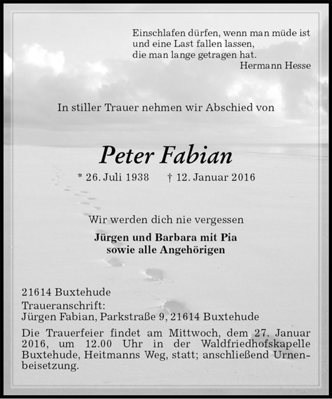<p>Einschlafen dürfen, wenn man müde ist<br />und eine Last fallen lassen,<br />die man lange getragen hat.<br />Hermann Hesse<br />In stiller Trauer nehmen wir Abschied von<br />Peter Fabian<br />* 26. Juli 1938 † 12. Januar 2016<br />Wir werden dich nie vergessen<br />Jürgen und Barbara mit Pia<br />sowie alle Angehörigen<br />21614 Buxtehude<br />Traueranschrift:<br />Jürgen Fabian, Parkstraße 9, 21614 Buxtehude<br />Die Trauerfeier findet am Mittwoch, dem 27. Januar 2016, um 12.00 Uhr in der Waldfriedhofskapelle<br />Buxtehude, Heitmanns Weg, statt; anschließend Urnenbeisetzung.</p>