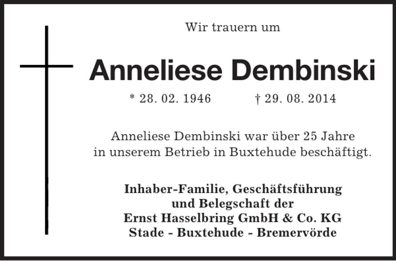 <p>Wir trauern um<br />Anneliese Dembinski<br />* 28. 02. 1946 † 29. 08. 2014<br />Anneliese Dembinski war über 25 Jahre<br />in unserem Betrieb in Buxtehude beschäftigt.<br />Inhaber-Familie, Geschäftsführung<br />und Belegschaft der<br />Ernst Hasselbring GmbH</p>