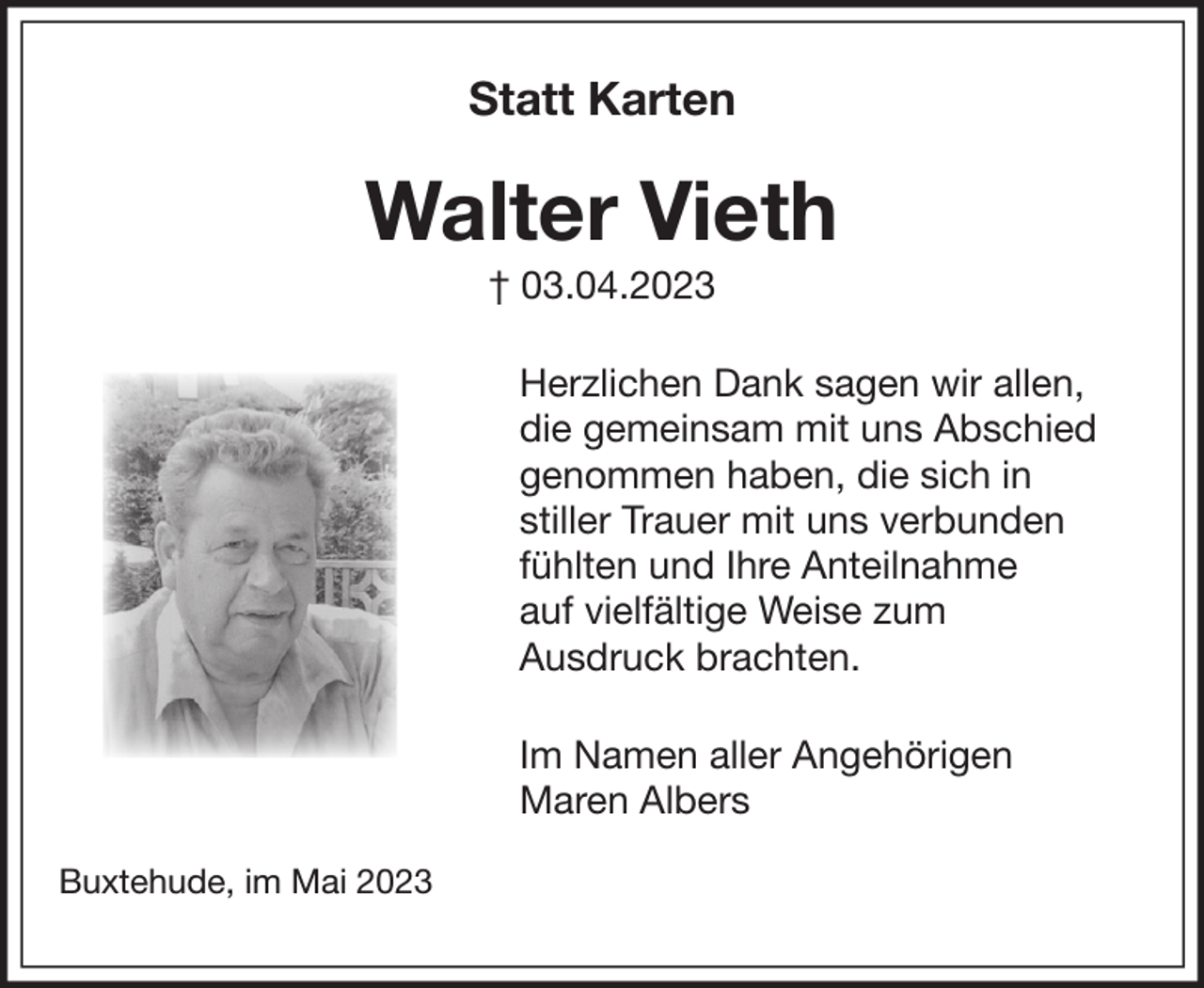 <p>Statt Karten</p><p>Walter Vieth<br />+ 03. April 2023</p><p>Herzlichen Dank sagen wir allen, die gemeinsam mit uns Abschied<br />genommen haben, die sich in stiller Trauer mit uns verbunden fühlten<br />und Ihre Anteilnahme auf vielfältige Weise zum Ausdruck brachten.</p><p>Im Namen aller Angehörigen<br />Maren Albers</p><p>Buxtehude im Mai 2023</p>