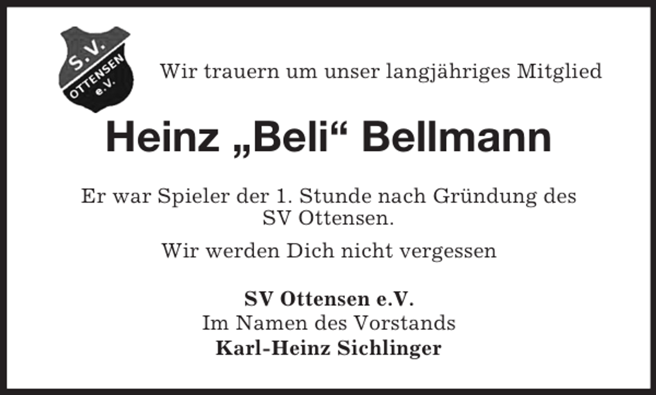 <p>Wir trauern um unser langjähriges Mitglied</p><p>Heinz „Beli“ Bellmann<br />Er war Spieler der 1. Stunde nach Gründung des<br />SV Ottensen.<br />Wir werden Dich nicht vergessen<br />SV Ottensen e.V.<br />Im Namen des Vorstands<br />Karl-Heinz Sichlinger</p>