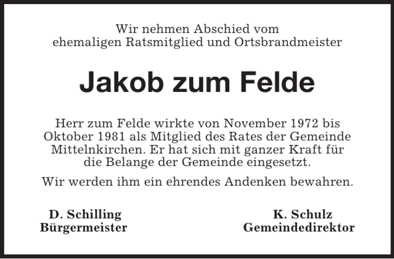 <p>Wir nehmen Abschied vom<br />ehemaligen Ratsmitglied und Ortsbrandmeister<br />Jakob zum Felde<br />Herr zum Felde wirkte von November 1972 bis<br />Oktober 1981 als Mitglied des Rates der Gemeinde<br />Mittelnkirchen. Er hat sich mit ganzer Kraft für<br />die Belange der Gemeinde eingesetzt.<br />Wir werden ihm ein ehrendes Andenken bewahren.<br />D. Schilling K. Schulz<br />Bürgermeister Gemeindedirektor</p>