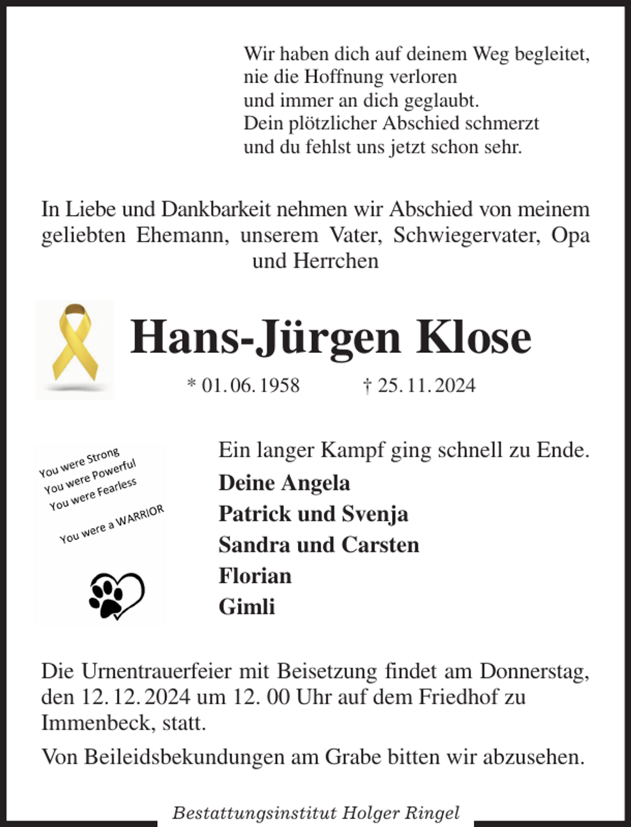 <p>Wir haben dich auf deinem Weg begleitet,<br />nie die Hoffnung verloren<br />und immer an dich geglaubt.<br />Dein plötzlicher Abschied schmerzt<br />und du fehlst uns jetzt schon sehr.<br />In Liebe und Dankbarkeit nehmen wir Abschied von meinem geliebten Ehemann, unserem Vater, Schwiegervater, Opa und Herrchen<br />Hans-Jürgen Klose<br />* 01. 06. 1958 † 25. 11. 2024<br />Ein langer Kampf ging schnell zu Ende.<br />Deine Angela<br />Patrick und Svenja<br />Sandra und Carsten<br />Florian<br />Gimli<br />Die Urnentrauerfeier mit Beisetzung findet am Donnerstag, den 12. 12. 2024 um 12. 00 Uhr auf dem Friedhof zu<br />Immenbeck, statt.<br />Von Beileidsbekundungen am Grabe bitten wir abzusehen.<br />Bestattungsinstitut Holger Ringel</p>