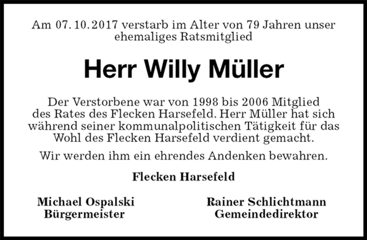 <p>Am 07. 10. 2017 verstarb im Alter von 79 Jahren unser ehemaliges Ratsmitglied<br />Herr Willy Müller<br />Michael Ospalski Rainer Schlichtmann<br />Bürgermeister Gemeindedirektor<br />Der Verstorbene war von 1998 bis 2006 Mitglied<br />des Rates des Flecken Harsefeld. Herr Müller hat sich während seiner kommunalpolitischen Tätigkeit für das Wohl des Flecken Harsefeld verdient gemacht.<br />Wir werden ihm ein ehrendes Andenken bewahren.<br />Flecken Harsefeld</p>