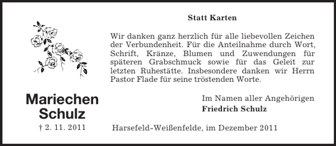 <p>Statt Karten<br />Wir danken ganz herzlich für alle liebevollen Zeichen<br />der Verbundenheit. Für die Anteilnahme durch Wort,<br />Schrift, Kränze, Blumen und Zuwendungen für<br />späteren Grabschmuck sowie für das Geleit zur<br />letzten Ruhestätte. Insbesondere danken wir Herrn<br />Pastor Flade für seine tröstenden Worte.</p><p>Mariechen<br />Schulz<br />† 2. 11. 2011</p><p>Im Namen aller Angehörigen<br />Friedrich Schulz<br />Harsefeld-Weißenfelde, im Dezember 2011</p>