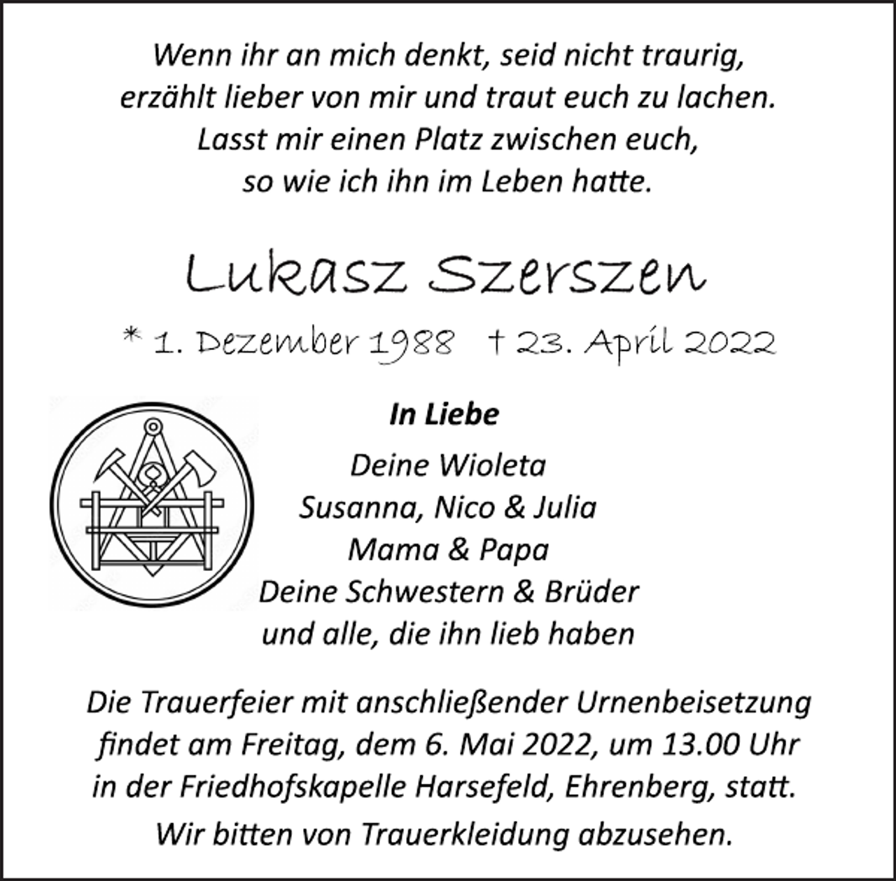 <p>Wenn ihr an mich denkt, seid nicht traurig,<br />erzählt lieber von mir und traut euch zu lachen.<br />Lasst mir einen Platz zwischen euch,<br />so wie ich ihn im Leben hatte.<br />Lukasz Szerszen<br />* 1. Dezember 1988 † 23. April 2022<br />In Liebe<br />Deine Wioleta<br />Susanna, Nico &amp; Julia<br />Mama &amp; Papa<br />Deine Schwestern &amp; Brüder<br />und alle, die ihn lieb haben</p>
<p>Die Trauerfeier mit anschließender Urnenbeisetzung<br />findet am Freitag, dem 6. Mai 2022, um 13.00 Uhr<br />in der Friedhofskapelle Harsefeld, Ehrenberg, statt.</p>