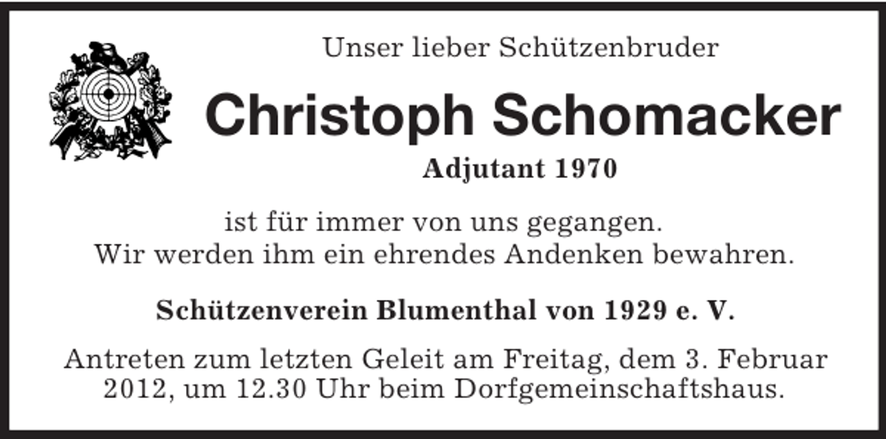 <p>Unser lieber Schützenbruder<br />Christoph Schomacker<br />Adjutant 1970<br />ist für immer von uns gegangen.<br />Wir werden ihm ein ehrendes Andenken bewahren.<br />Schützenverein Blumenthal von 1929 e. V.</p><p>Antreten zum letzten Geleit am Freitag, dem 3. Februar 2012, um 12.30 Uhr beim Dorfgemeinschaftshaus.</p>