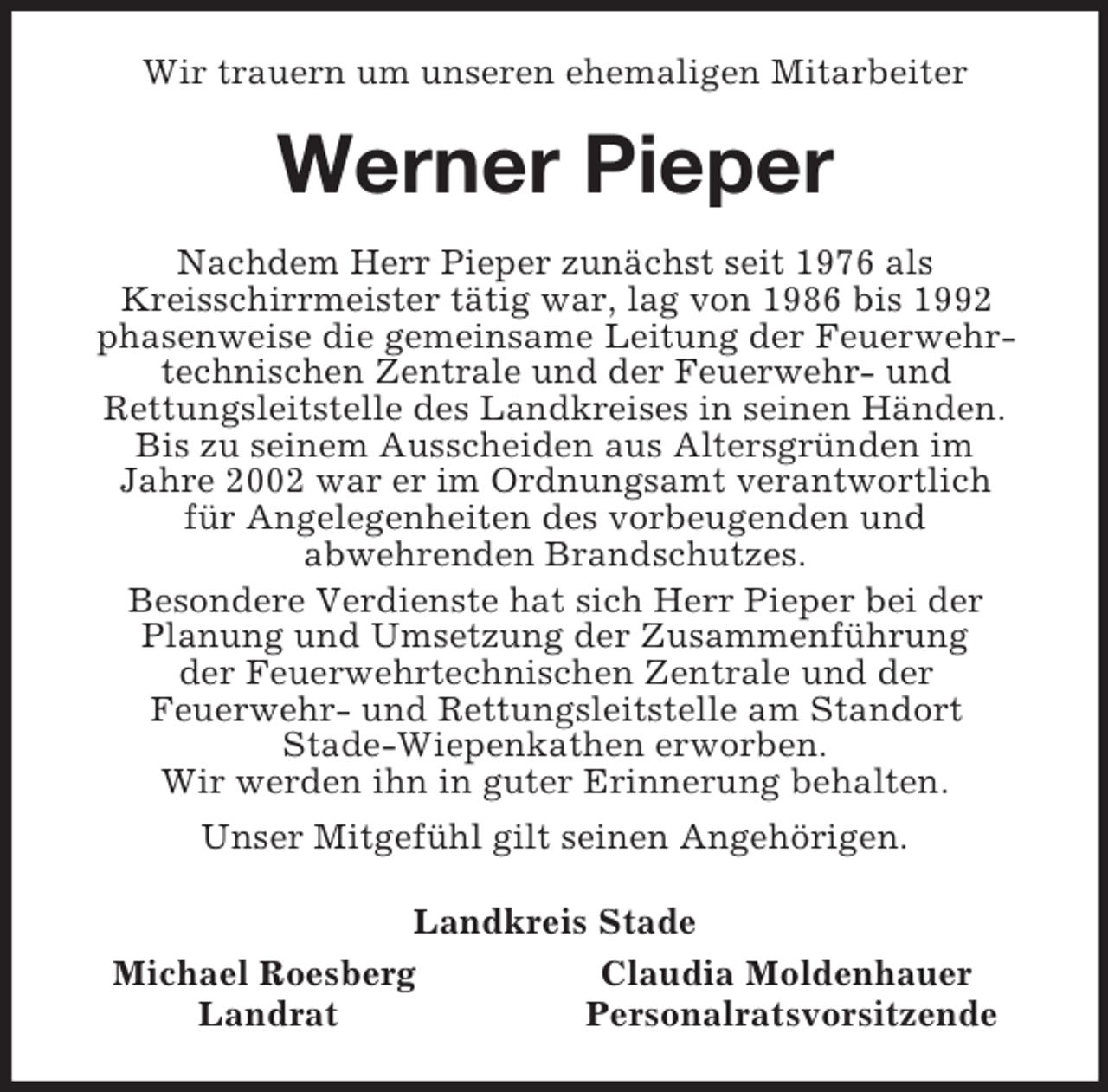 <p>Wir trauern um unseren ehemaligen Mitarbeiter<br />Werner Pieper<br />Nachdem Herr Pieper zunächst seit 1976 als<br />Kreisschirrmeister tätig war, lag von 1986 bis 1992<br />phasenweise die gemeinsame Leitung der Feuerwehr-<br />technischen Zentrale und der Feuerwehr- und<br />Rettungsleitstelle des Landkreises in seinen Händen.<br />Bis zu seinem Ausscheiden aus Altersgründen im<br />Jahre 2002 war er im Ordnungsamt verantwortlich<br />für Angelegenheiten des vorbeugenden und<br />abwehrenden Brandschutzes.<br />Besondere Verdienste hat sich Herr Pieper bei der<br />Planung und Umsetzung der Zusammenführung<br />der Feuerwehrtechnischen Zentrale und der<br />Feuerwehr- und Rettungsleitstelle am Standort<br />Stade-Wiepenkathen erworben.<br />Wir werden ihn in guter Erinnerung behalten.<br />Unser Mitgefühl gilt seinen Angehörigen.<br />Landkreis Stade<br />Michael Roesberg Claudia Moldenhauer<br />Landrat Personalratsvorsitzende</p>