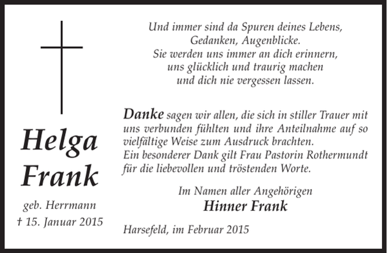<p>Und immer sind da Spuren deines Lebens,<br />Gedanken, Augenblicke.<br />Sie werden uns immer an dich erinnern,<br />uns glücklich und traurig machen<br />und dich nie vergessen lassen.</p><p>Danke sagen wir allen, die sich in stiller Trauer mit</p><p>Helga<br />Frank</p><p>uns verbunden fühlten und ihre Anteilnahme auf so<br />vielfältige Weise zum Ausdruck brachten.<br />Ein besonderer Dank gilt Frau Pastorin Rothermundt<br />für die liebevollen und tröstenden Worte.</p><p>geb. Herrmann<br />† 15. Januar 2015</p><p>Hinner Frank</p><p>Im Namen aller Angehörigen<br />Harsefeld, im Februar 2015</p>